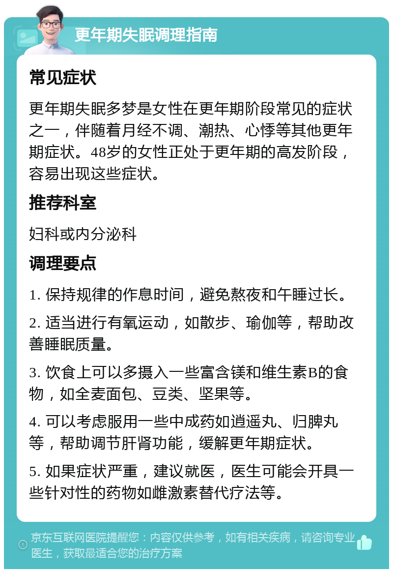 更年期失眠调理指南 常见症状 更年期失眠多梦是女性在更年期阶段常见的症状之一，伴随着月经不调、潮热、心悸等其他更年期症状。48岁的女性正处于更年期的高发阶段，容易出现这些症状。 推荐科室 妇科或内分泌科 调理要点 1. 保持规律的作息时间，避免熬夜和午睡过长。 2. 适当进行有氧运动，如散步、瑜伽等，帮助改善睡眠质量。 3. 饮食上可以多摄入一些富含镁和维生素B的食物，如全麦面包、豆类、坚果等。 4. 可以考虑服用一些中成药如逍遥丸、归脾丸等，帮助调节肝肾功能，缓解更年期症状。 5. 如果症状严重，建议就医，医生可能会开具一些针对性的药物如雌激素替代疗法等。