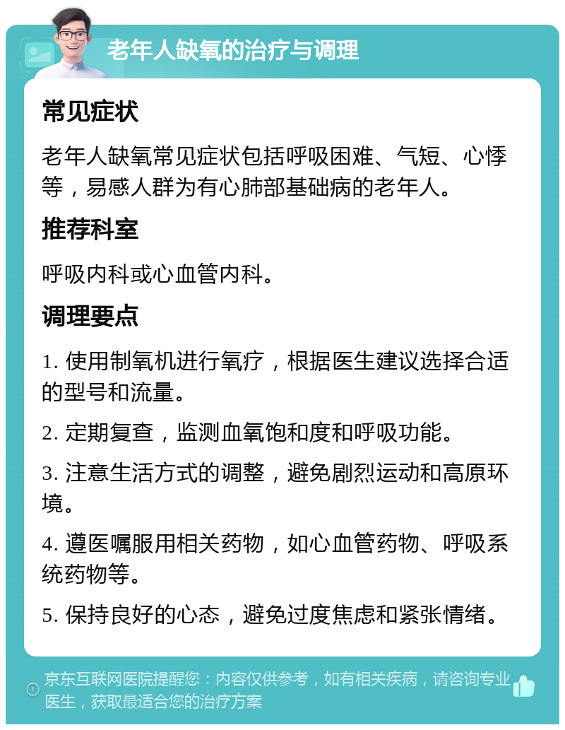 老年人缺氧的治疗与调理 常见症状 老年人缺氧常见症状包括呼吸困难、气短、心悸等，易感人群为有心肺部基础病的老年人。 推荐科室 呼吸内科或心血管内科。 调理要点 1. 使用制氧机进行氧疗，根据医生建议选择合适的型号和流量。 2. 定期复查，监测血氧饱和度和呼吸功能。 3. 注意生活方式的调整，避免剧烈运动和高原环境。 4. 遵医嘱服用相关药物，如心血管药物、呼吸系统药物等。 5. 保持良好的心态，避免过度焦虑和紧张情绪。