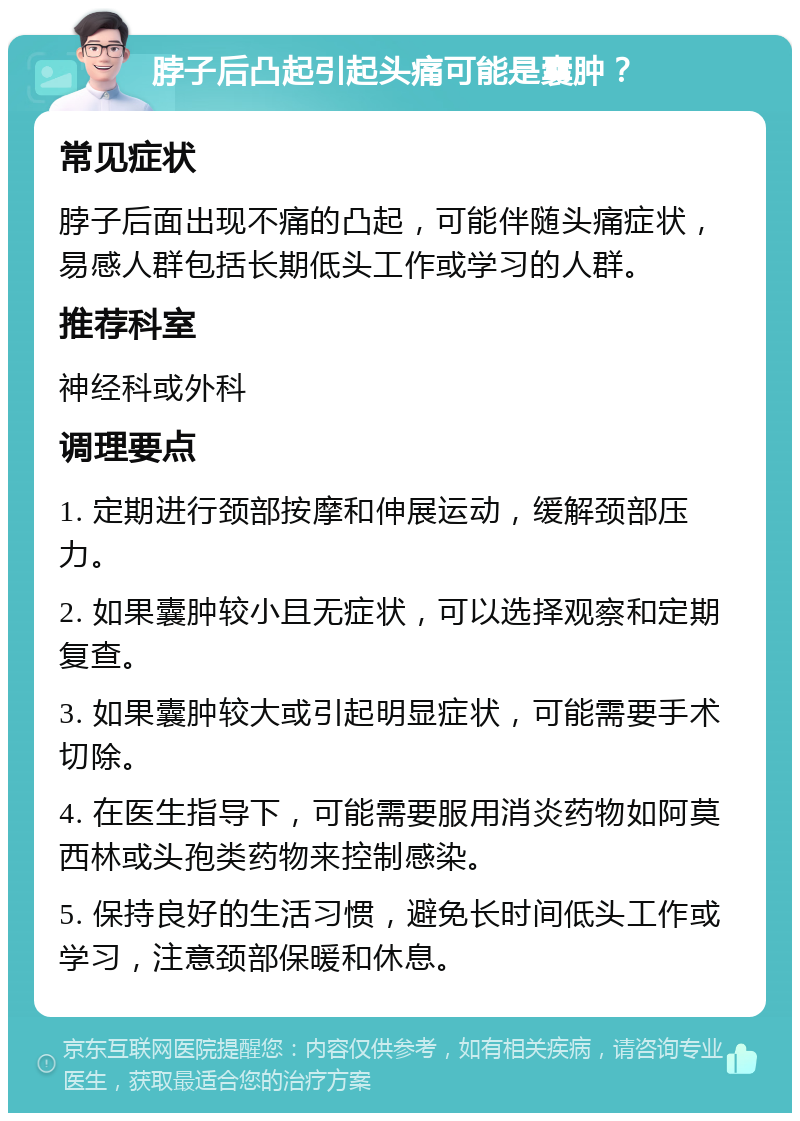 脖子后凸起引起头痛可能是囊肿？ 常见症状 脖子后面出现不痛的凸起，可能伴随头痛症状，易感人群包括长期低头工作或学习的人群。 推荐科室 神经科或外科 调理要点 1. 定期进行颈部按摩和伸展运动，缓解颈部压力。 2. 如果囊肿较小且无症状，可以选择观察和定期复查。 3. 如果囊肿较大或引起明显症状，可能需要手术切除。 4. 在医生指导下，可能需要服用消炎药物如阿莫西林或头孢类药物来控制感染。 5. 保持良好的生活习惯，避免长时间低头工作或学习，注意颈部保暖和休息。