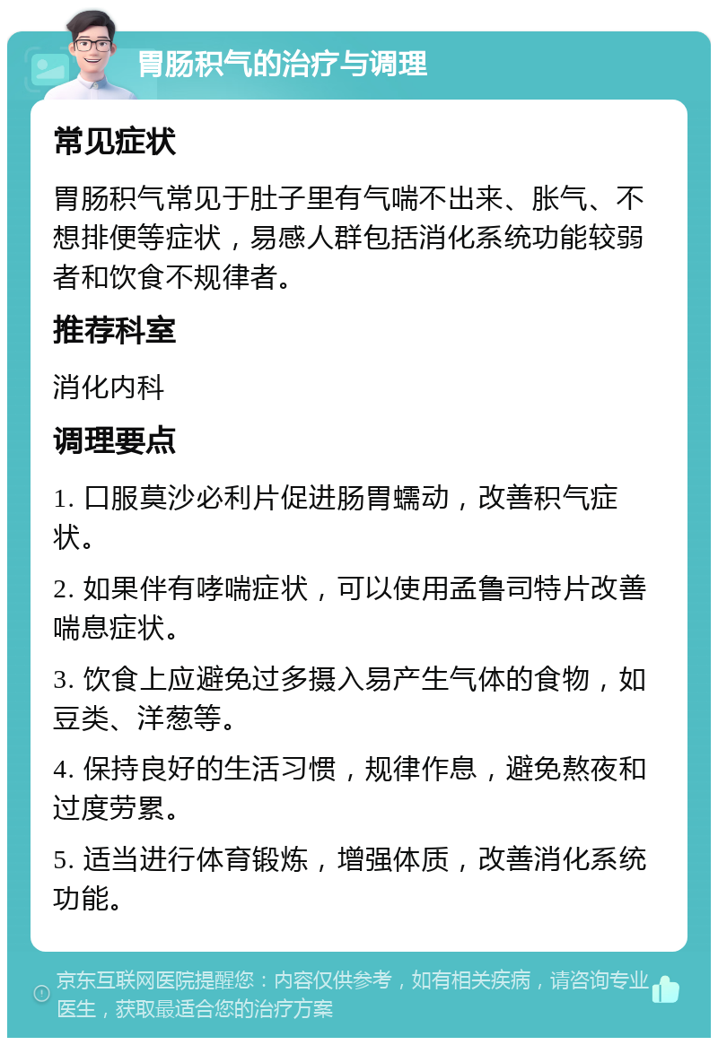 胃肠积气的治疗与调理 常见症状 胃肠积气常见于肚子里有气喘不出来、胀气、不想排便等症状，易感人群包括消化系统功能较弱者和饮食不规律者。 推荐科室 消化内科 调理要点 1. 口服莫沙必利片促进肠胃蠕动，改善积气症状。 2. 如果伴有哮喘症状，可以使用孟鲁司特片改善喘息症状。 3. 饮食上应避免过多摄入易产生气体的食物，如豆类、洋葱等。 4. 保持良好的生活习惯，规律作息，避免熬夜和过度劳累。 5. 适当进行体育锻炼，增强体质，改善消化系统功能。