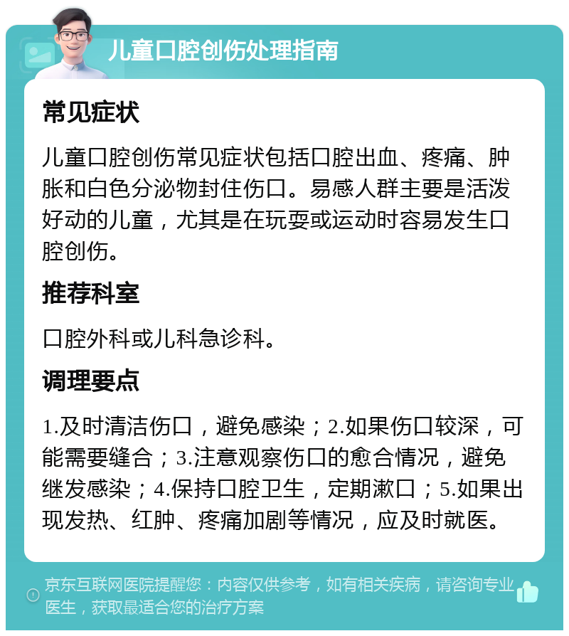 儿童口腔创伤处理指南 常见症状 儿童口腔创伤常见症状包括口腔出血、疼痛、肿胀和白色分泌物封住伤口。易感人群主要是活泼好动的儿童，尤其是在玩耍或运动时容易发生口腔创伤。 推荐科室 口腔外科或儿科急诊科。 调理要点 1.及时清洁伤口，避免感染；2.如果伤口较深，可能需要缝合；3.注意观察伤口的愈合情况，避免继发感染；4.保持口腔卫生，定期漱口；5.如果出现发热、红肿、疼痛加剧等情况，应及时就医。