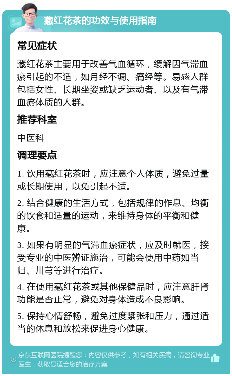 藏红花茶的功效与使用指南 常见症状 藏红花茶主要用于改善气血循环，缓解因气滞血瘀引起的不适，如月经不调、痛经等。易感人群包括女性、长期坐姿或缺乏运动者、以及有气滞血瘀体质的人群。 推荐科室 中医科 调理要点 1. 饮用藏红花茶时，应注意个人体质，避免过量或长期使用，以免引起不适。 2. 结合健康的生活方式，包括规律的作息、均衡的饮食和适量的运动，来维持身体的平衡和健康。 3. 如果有明显的气滞血瘀症状，应及时就医，接受专业的中医辨证施治，可能会使用中药如当归、川芎等进行治疗。 4. 在使用藏红花茶或其他保健品时，应注意肝肾功能是否正常，避免对身体造成不良影响。 5. 保持心情舒畅，避免过度紧张和压力，通过适当的休息和放松来促进身心健康。