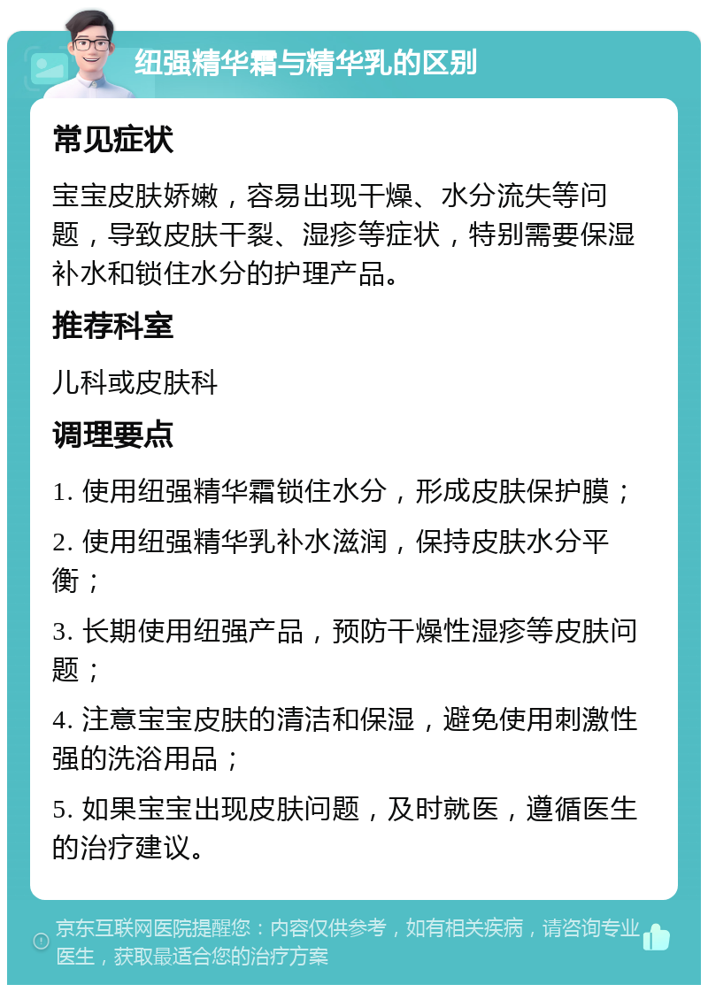 纽强精华霜与精华乳的区别 常见症状 宝宝皮肤娇嫩，容易出现干燥、水分流失等问题，导致皮肤干裂、湿疹等症状，特别需要保湿补水和锁住水分的护理产品。 推荐科室 儿科或皮肤科 调理要点 1. 使用纽强精华霜锁住水分，形成皮肤保护膜； 2. 使用纽强精华乳补水滋润，保持皮肤水分平衡； 3. 长期使用纽强产品，预防干燥性湿疹等皮肤问题； 4. 注意宝宝皮肤的清洁和保湿，避免使用刺激性强的洗浴用品； 5. 如果宝宝出现皮肤问题，及时就医，遵循医生的治疗建议。