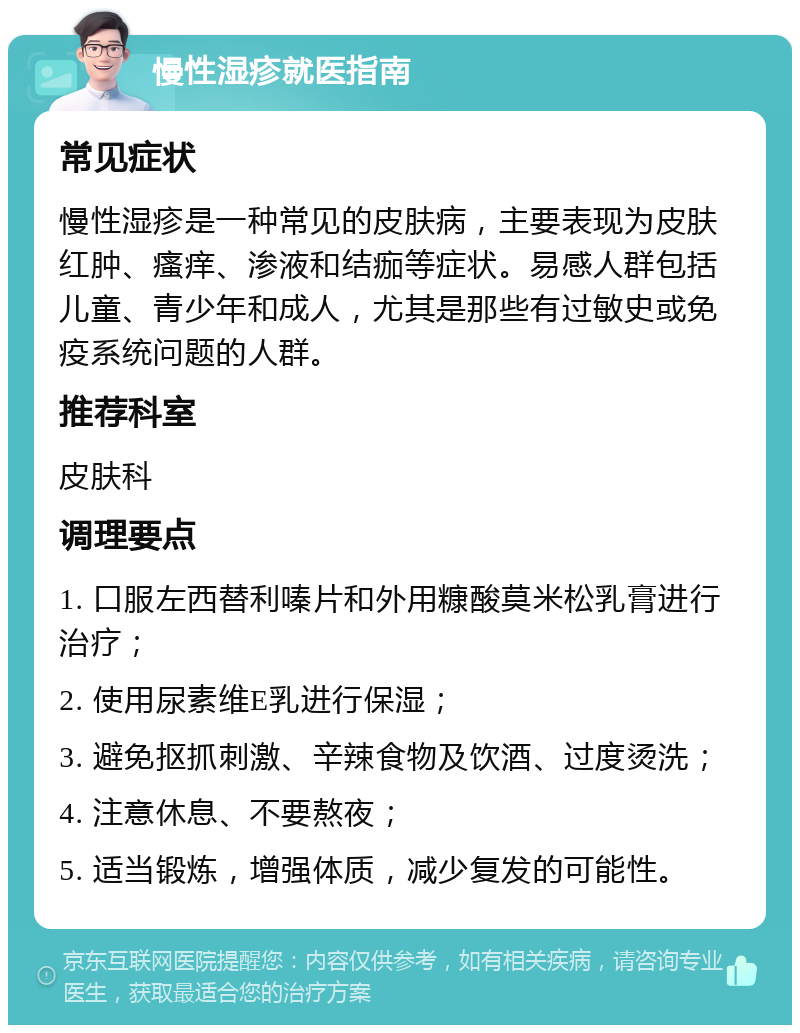 慢性湿疹就医指南 常见症状 慢性湿疹是一种常见的皮肤病，主要表现为皮肤红肿、瘙痒、渗液和结痂等症状。易感人群包括儿童、青少年和成人，尤其是那些有过敏史或免疫系统问题的人群。 推荐科室 皮肤科 调理要点 1. 口服左西替利嗪片和外用糠酸莫米松乳膏进行治疗； 2. 使用尿素维E乳进行保湿； 3. 避免抠抓刺激、辛辣食物及饮酒、过度烫洗； 4. 注意休息、不要熬夜； 5. 适当锻炼，增强体质，减少复发的可能性。