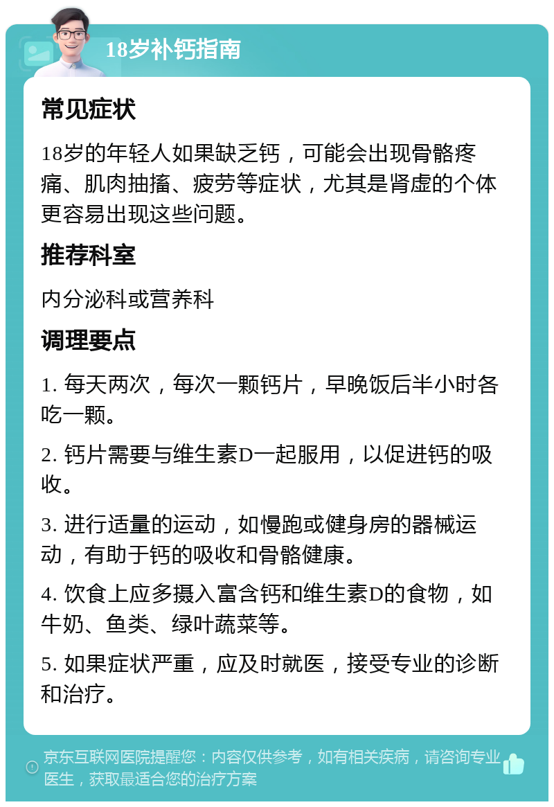 18岁补钙指南 常见症状 18岁的年轻人如果缺乏钙，可能会出现骨骼疼痛、肌肉抽搐、疲劳等症状，尤其是肾虚的个体更容易出现这些问题。 推荐科室 内分泌科或营养科 调理要点 1. 每天两次，每次一颗钙片，早晚饭后半小时各吃一颗。 2. 钙片需要与维生素D一起服用，以促进钙的吸收。 3. 进行适量的运动，如慢跑或健身房的器械运动，有助于钙的吸收和骨骼健康。 4. 饮食上应多摄入富含钙和维生素D的食物，如牛奶、鱼类、绿叶蔬菜等。 5. 如果症状严重，应及时就医，接受专业的诊断和治疗。