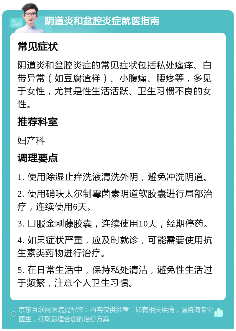 阴道炎和盆腔炎症就医指南 常见症状 阴道炎和盆腔炎症的常见症状包括私处瘙痒、白带异常（如豆腐渣样）、小腹痛、腰疼等，多见于女性，尤其是性生活活跃、卫生习惯不良的女性。 推荐科室 妇产科 调理要点 1. 使用除湿止痒洗液清洗外阴，避免冲洗阴道。 2. 使用硝呋太尔制霉菌素阴道软胶囊进行局部治疗，连续使用6天。 3. 口服金刚藤胶囊，连续使用10天，经期停药。 4. 如果症状严重，应及时就诊，可能需要使用抗生素类药物进行治疗。 5. 在日常生活中，保持私处清洁，避免性生活过于频繁，注意个人卫生习惯。