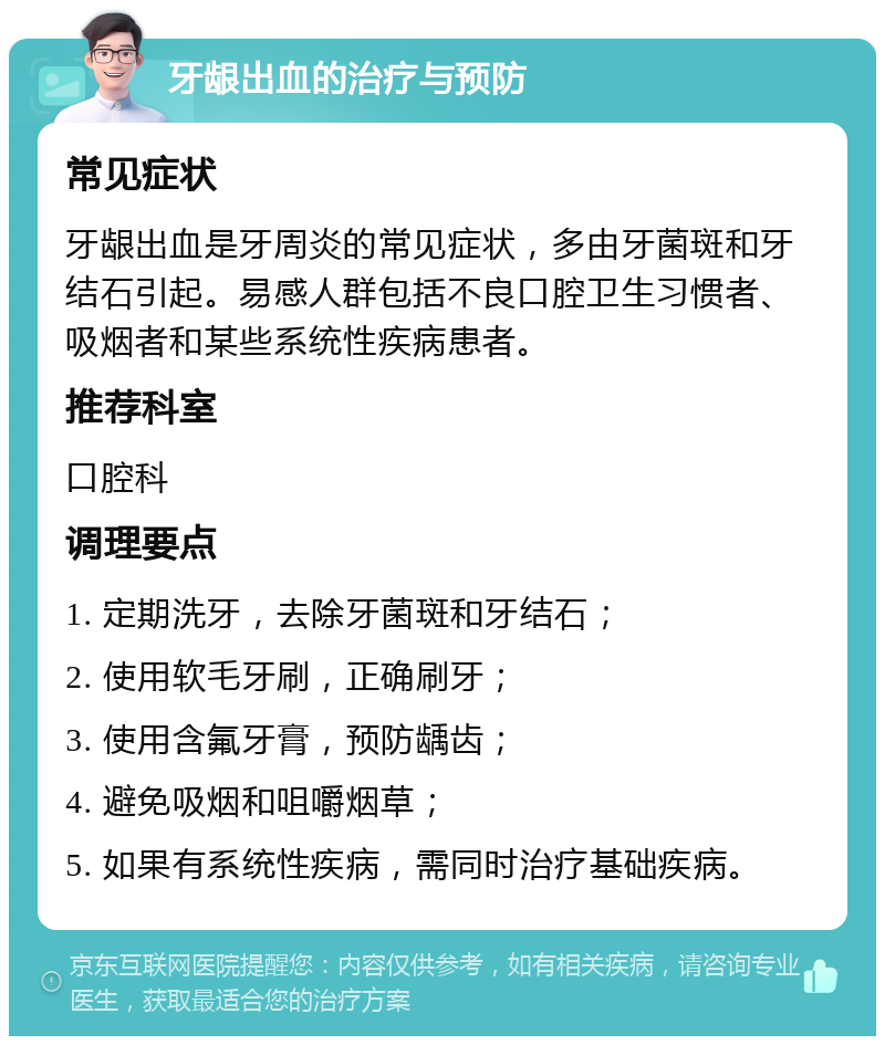 牙龈出血的治疗与预防 常见症状 牙龈出血是牙周炎的常见症状，多由牙菌斑和牙结石引起。易感人群包括不良口腔卫生习惯者、吸烟者和某些系统性疾病患者。 推荐科室 口腔科 调理要点 1. 定期洗牙，去除牙菌斑和牙结石； 2. 使用软毛牙刷，正确刷牙； 3. 使用含氟牙膏，预防龋齿； 4. 避免吸烟和咀嚼烟草； 5. 如果有系统性疾病，需同时治疗基础疾病。