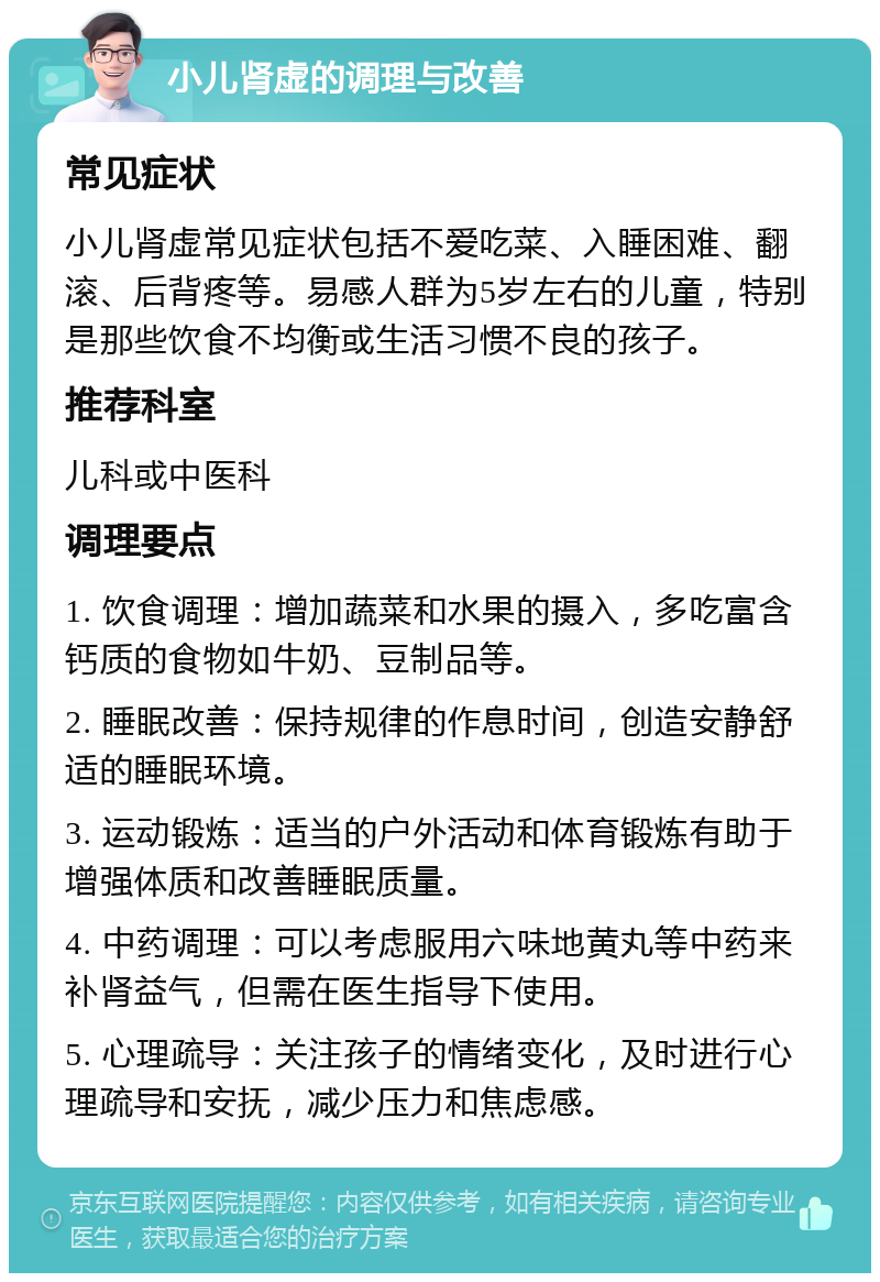 小儿肾虚的调理与改善 常见症状 小儿肾虚常见症状包括不爱吃菜、入睡困难、翻滚、后背疼等。易感人群为5岁左右的儿童，特别是那些饮食不均衡或生活习惯不良的孩子。 推荐科室 儿科或中医科 调理要点 1. 饮食调理：增加蔬菜和水果的摄入，多吃富含钙质的食物如牛奶、豆制品等。 2. 睡眠改善：保持规律的作息时间，创造安静舒适的睡眠环境。 3. 运动锻炼：适当的户外活动和体育锻炼有助于增强体质和改善睡眠质量。 4. 中药调理：可以考虑服用六味地黄丸等中药来补肾益气，但需在医生指导下使用。 5. 心理疏导：关注孩子的情绪变化，及时进行心理疏导和安抚，减少压力和焦虑感。