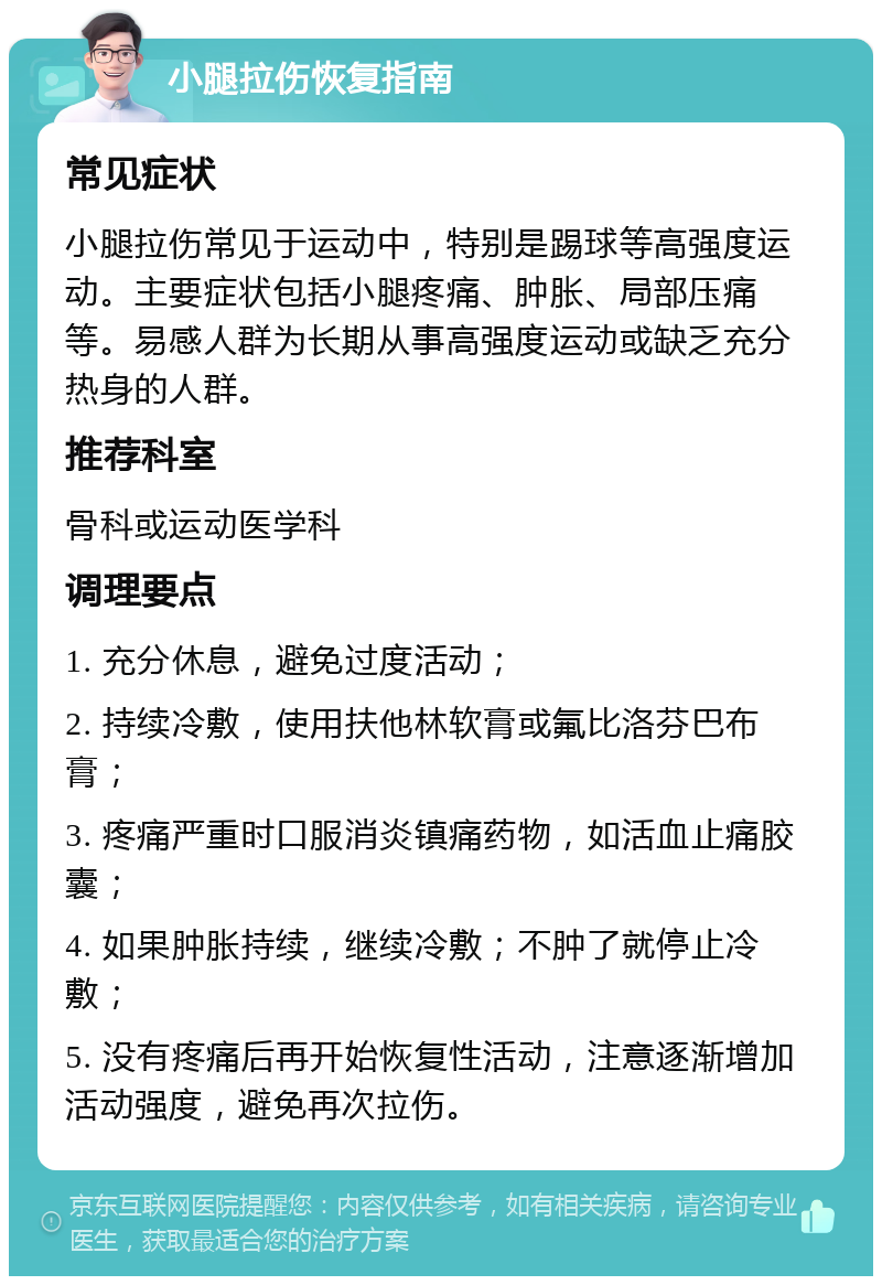 小腿拉伤恢复指南 常见症状 小腿拉伤常见于运动中，特别是踢球等高强度运动。主要症状包括小腿疼痛、肿胀、局部压痛等。易感人群为长期从事高强度运动或缺乏充分热身的人群。 推荐科室 骨科或运动医学科 调理要点 1. 充分休息，避免过度活动； 2. 持续冷敷，使用扶他林软膏或氟比洛芬巴布膏； 3. 疼痛严重时口服消炎镇痛药物，如活血止痛胶囊； 4. 如果肿胀持续，继续冷敷；不肿了就停止冷敷； 5. 没有疼痛后再开始恢复性活动，注意逐渐增加活动强度，避免再次拉伤。