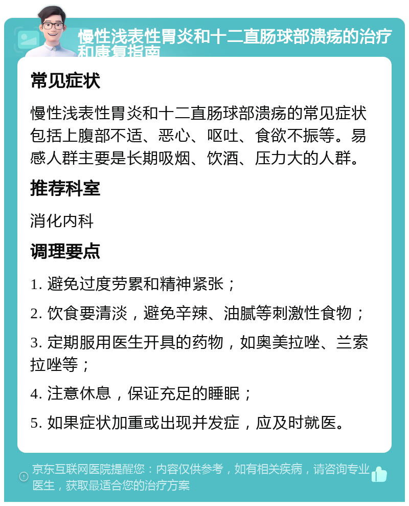 慢性浅表性胃炎和十二直肠球部溃疡的治疗和康复指南 常见症状 慢性浅表性胃炎和十二直肠球部溃疡的常见症状包括上腹部不适、恶心、呕吐、食欲不振等。易感人群主要是长期吸烟、饮酒、压力大的人群。 推荐科室 消化内科 调理要点 1. 避免过度劳累和精神紧张； 2. 饮食要清淡，避免辛辣、油腻等刺激性食物； 3. 定期服用医生开具的药物，如奥美拉唑、兰索拉唑等； 4. 注意休息，保证充足的睡眠； 5. 如果症状加重或出现并发症，应及时就医。