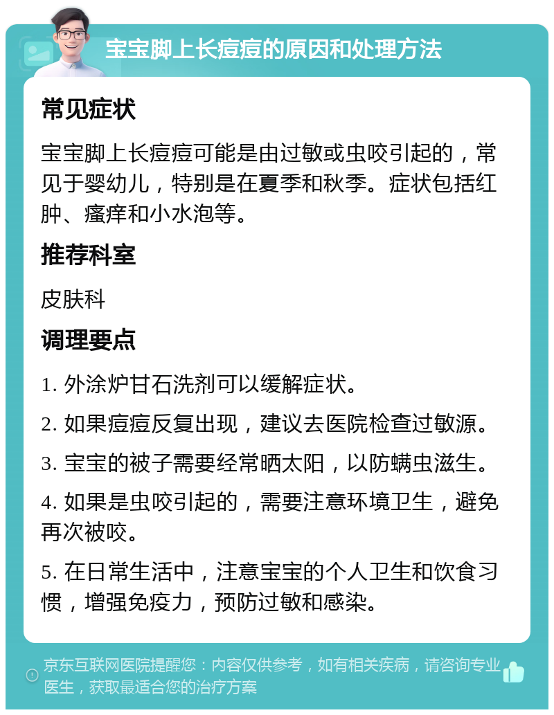 宝宝脚上长痘痘的原因和处理方法 常见症状 宝宝脚上长痘痘可能是由过敏或虫咬引起的，常见于婴幼儿，特别是在夏季和秋季。症状包括红肿、瘙痒和小水泡等。 推荐科室 皮肤科 调理要点 1. 外涂炉甘石洗剂可以缓解症状。 2. 如果痘痘反复出现，建议去医院检查过敏源。 3. 宝宝的被子需要经常晒太阳，以防螨虫滋生。 4. 如果是虫咬引起的，需要注意环境卫生，避免再次被咬。 5. 在日常生活中，注意宝宝的个人卫生和饮食习惯，增强免疫力，预防过敏和感染。