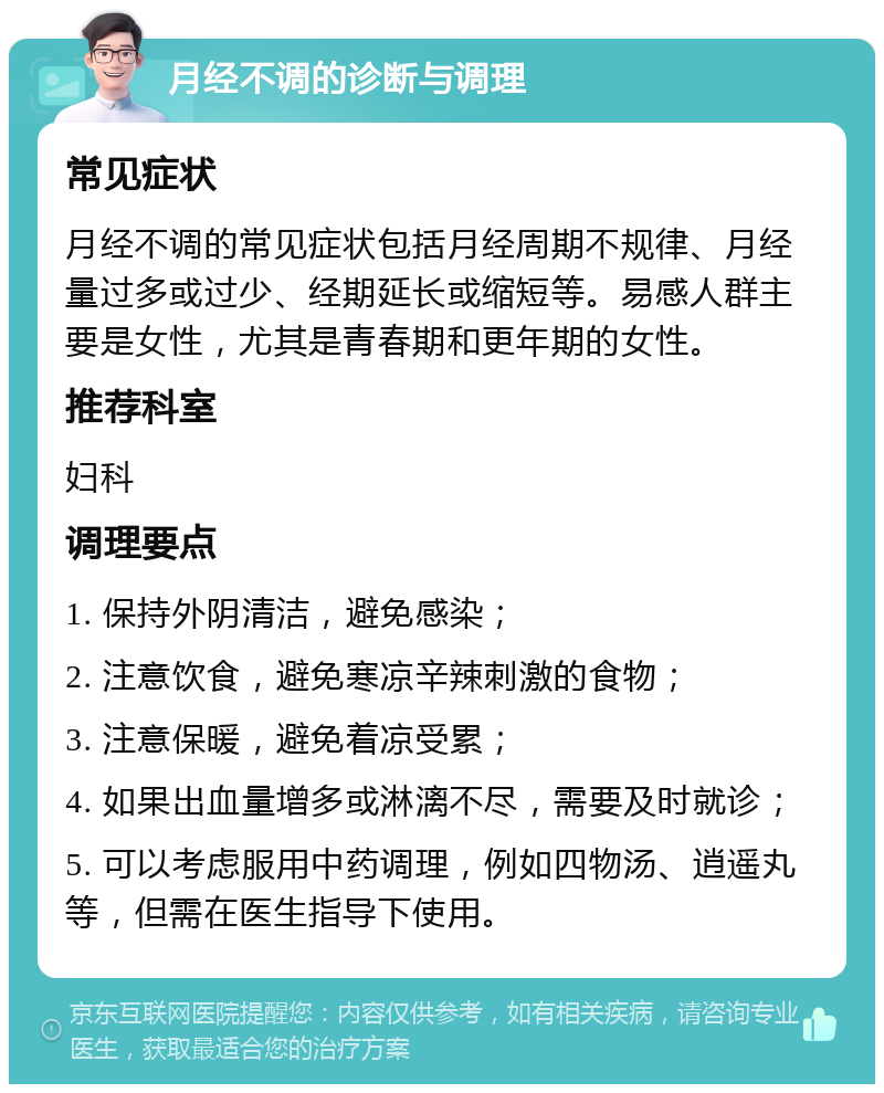 月经不调的诊断与调理 常见症状 月经不调的常见症状包括月经周期不规律、月经量过多或过少、经期延长或缩短等。易感人群主要是女性，尤其是青春期和更年期的女性。 推荐科室 妇科 调理要点 1. 保持外阴清洁，避免感染； 2. 注意饮食，避免寒凉辛辣刺激的食物； 3. 注意保暖，避免着凉受累； 4. 如果出血量增多或淋漓不尽，需要及时就诊； 5. 可以考虑服用中药调理，例如四物汤、逍遥丸等，但需在医生指导下使用。