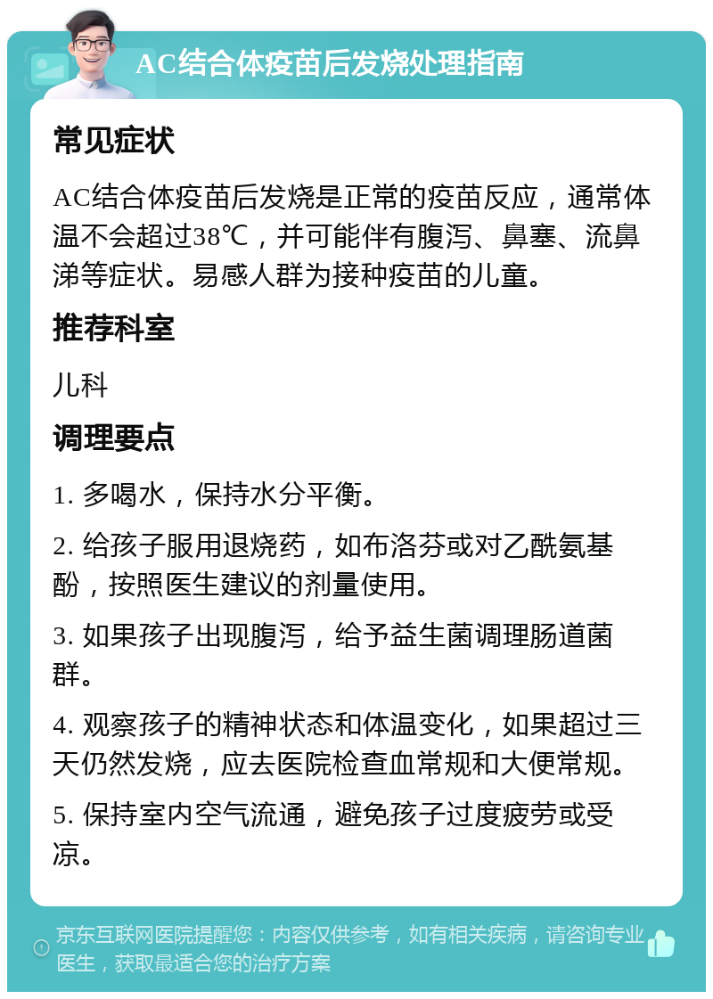 AC结合体疫苗后发烧处理指南 常见症状 AC结合体疫苗后发烧是正常的疫苗反应，通常体温不会超过38℃，并可能伴有腹泻、鼻塞、流鼻涕等症状。易感人群为接种疫苗的儿童。 推荐科室 儿科 调理要点 1. 多喝水，保持水分平衡。 2. 给孩子服用退烧药，如布洛芬或对乙酰氨基酚，按照医生建议的剂量使用。 3. 如果孩子出现腹泻，给予益生菌调理肠道菌群。 4. 观察孩子的精神状态和体温变化，如果超过三天仍然发烧，应去医院检查血常规和大便常规。 5. 保持室内空气流通，避免孩子过度疲劳或受凉。