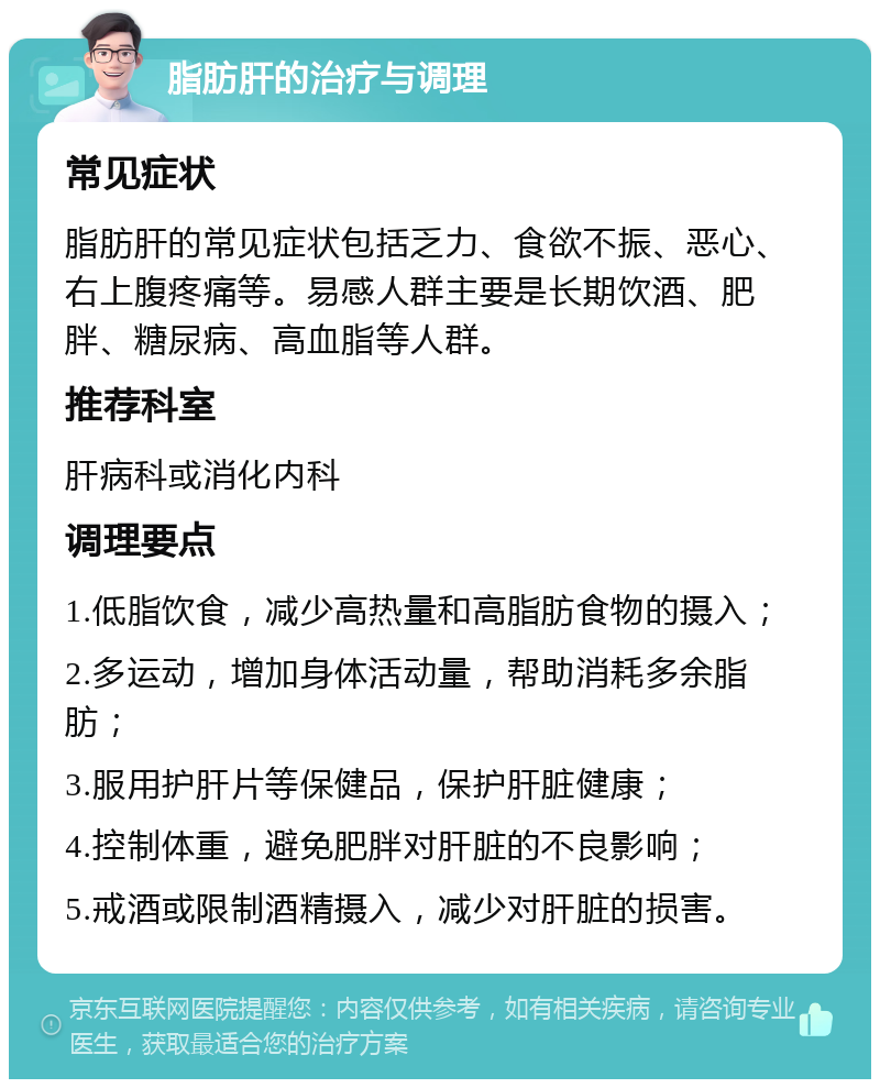 脂肪肝的治疗与调理 常见症状 脂肪肝的常见症状包括乏力、食欲不振、恶心、右上腹疼痛等。易感人群主要是长期饮酒、肥胖、糖尿病、高血脂等人群。 推荐科室 肝病科或消化内科 调理要点 1.低脂饮食，减少高热量和高脂肪食物的摄入； 2.多运动，增加身体活动量，帮助消耗多余脂肪； 3.服用护肝片等保健品，保护肝脏健康； 4.控制体重，避免肥胖对肝脏的不良影响； 5.戒酒或限制酒精摄入，减少对肝脏的损害。