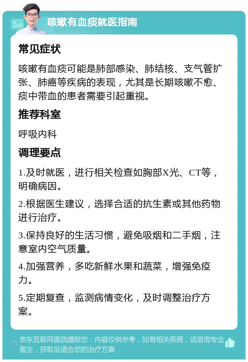 咳嗽有血痰就医指南 常见症状 咳嗽有血痰可能是肺部感染、肺结核、支气管扩张、肺癌等疾病的表现，尤其是长期咳嗽不愈、痰中带血的患者需要引起重视。 推荐科室 呼吸内科 调理要点 1.及时就医，进行相关检查如胸部X光、CT等，明确病因。 2.根据医生建议，选择合适的抗生素或其他药物进行治疗。 3.保持良好的生活习惯，避免吸烟和二手烟，注意室内空气质量。 4.加强营养，多吃新鲜水果和蔬菜，增强免疫力。 5.定期复查，监测病情变化，及时调整治疗方案。