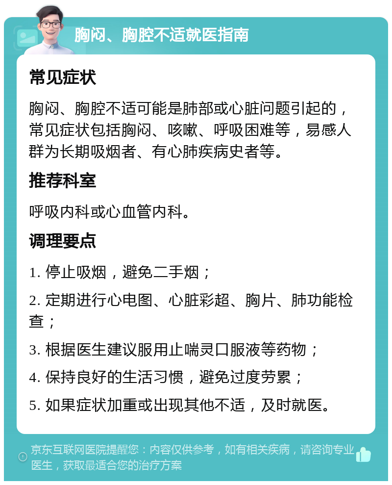 胸闷、胸腔不适就医指南 常见症状 胸闷、胸腔不适可能是肺部或心脏问题引起的，常见症状包括胸闷、咳嗽、呼吸困难等，易感人群为长期吸烟者、有心肺疾病史者等。 推荐科室 呼吸内科或心血管内科。 调理要点 1. 停止吸烟，避免二手烟； 2. 定期进行心电图、心脏彩超、胸片、肺功能检查； 3. 根据医生建议服用止喘灵口服液等药物； 4. 保持良好的生活习惯，避免过度劳累； 5. 如果症状加重或出现其他不适，及时就医。