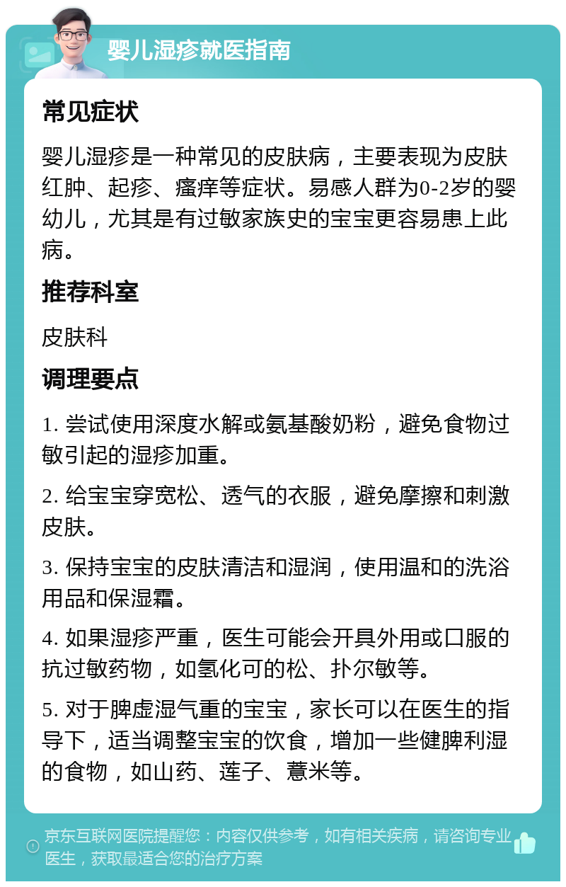 婴儿湿疹就医指南 常见症状 婴儿湿疹是一种常见的皮肤病，主要表现为皮肤红肿、起疹、瘙痒等症状。易感人群为0-2岁的婴幼儿，尤其是有过敏家族史的宝宝更容易患上此病。 推荐科室 皮肤科 调理要点 1. 尝试使用深度水解或氨基酸奶粉，避免食物过敏引起的湿疹加重。 2. 给宝宝穿宽松、透气的衣服，避免摩擦和刺激皮肤。 3. 保持宝宝的皮肤清洁和湿润，使用温和的洗浴用品和保湿霜。 4. 如果湿疹严重，医生可能会开具外用或口服的抗过敏药物，如氢化可的松、扑尔敏等。 5. 对于脾虚湿气重的宝宝，家长可以在医生的指导下，适当调整宝宝的饮食，增加一些健脾利湿的食物，如山药、莲子、薏米等。