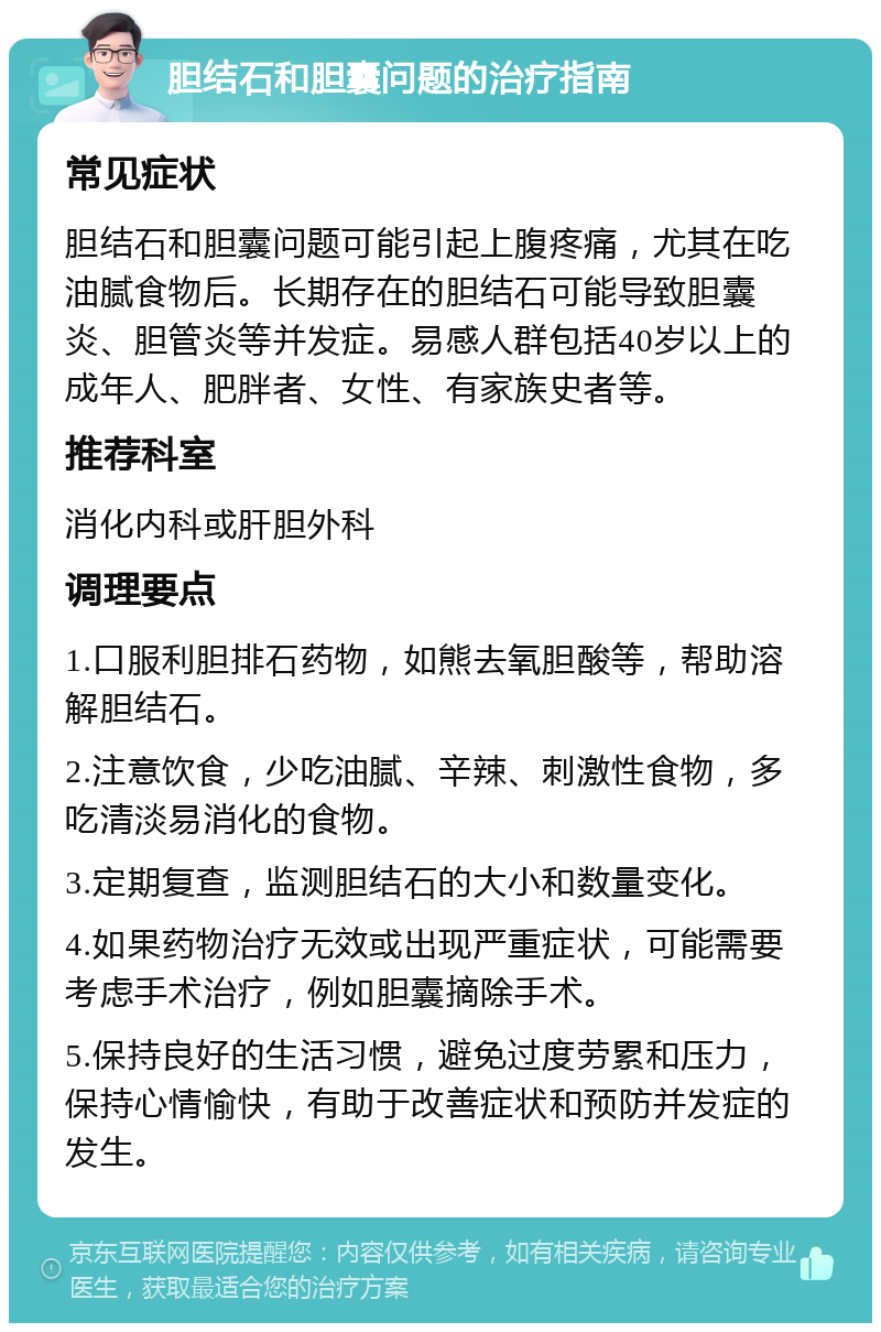 胆结石和胆囊问题的治疗指南 常见症状 胆结石和胆囊问题可能引起上腹疼痛，尤其在吃油腻食物后。长期存在的胆结石可能导致胆囊炎、胆管炎等并发症。易感人群包括40岁以上的成年人、肥胖者、女性、有家族史者等。 推荐科室 消化内科或肝胆外科 调理要点 1.口服利胆排石药物，如熊去氧胆酸等，帮助溶解胆结石。 2.注意饮食，少吃油腻、辛辣、刺激性食物，多吃清淡易消化的食物。 3.定期复查，监测胆结石的大小和数量变化。 4.如果药物治疗无效或出现严重症状，可能需要考虑手术治疗，例如胆囊摘除手术。 5.保持良好的生活习惯，避免过度劳累和压力，保持心情愉快，有助于改善症状和预防并发症的发生。