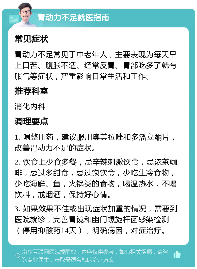 胃动力不足就医指南 常见症状 胃动力不足常见于中老年人，主要表现为每天早上口苦、腹胀不适、经常反胃、胃部吃多了就有胀气等症状，严重影响日常生活和工作。 推荐科室 消化内科 调理要点 1. 调整用药，建议服用奥美拉唑和多潘立酮片，改善胃动力不足的症状。 2. 饮食上少食多餐，忌辛辣刺激饮食，忌浓茶咖啡，忌过多甜食，忌过饱饮食，少吃生冷食物，少吃海鲜、鱼，火锅类的食物，喝温热水，不喝饮料，戒烟酒，保持好心情。 3. 如果效果不佳或出现症状加重的情况，需要到医院就诊，完善胃镜和幽门螺旋杆菌感染检测（停用抑酸药14天），明确病因，对症治疗。