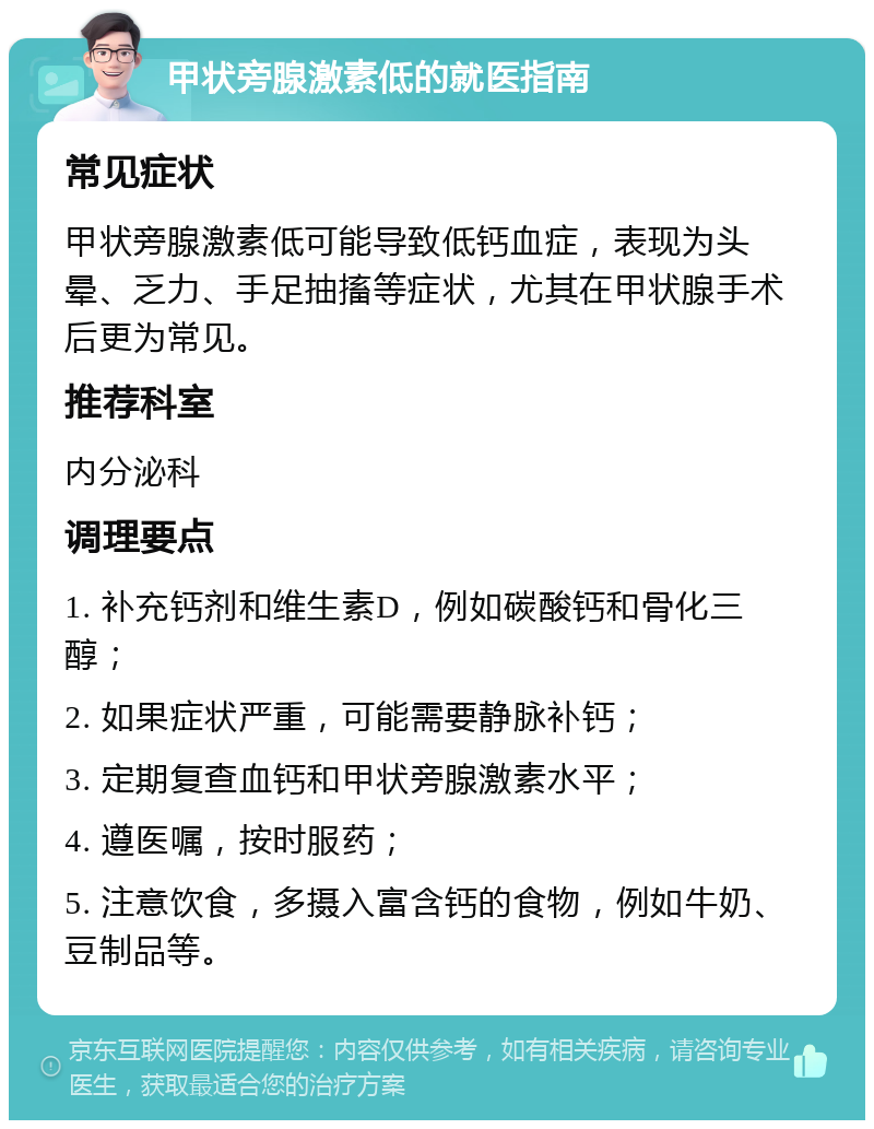 甲状旁腺激素低的就医指南 常见症状 甲状旁腺激素低可能导致低钙血症，表现为头晕、乏力、手足抽搐等症状，尤其在甲状腺手术后更为常见。 推荐科室 内分泌科 调理要点 1. 补充钙剂和维生素D，例如碳酸钙和骨化三醇； 2. 如果症状严重，可能需要静脉补钙； 3. 定期复查血钙和甲状旁腺激素水平； 4. 遵医嘱，按时服药； 5. 注意饮食，多摄入富含钙的食物，例如牛奶、豆制品等。