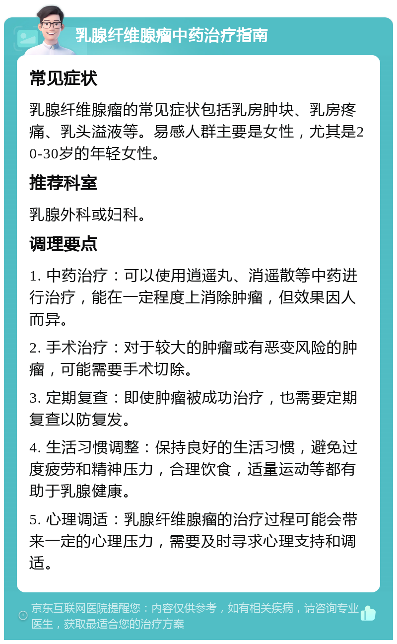 乳腺纤维腺瘤中药治疗指南 常见症状 乳腺纤维腺瘤的常见症状包括乳房肿块、乳房疼痛、乳头溢液等。易感人群主要是女性，尤其是20-30岁的年轻女性。 推荐科室 乳腺外科或妇科。 调理要点 1. 中药治疗：可以使用逍遥丸、消遥散等中药进行治疗，能在一定程度上消除肿瘤，但效果因人而异。 2. 手术治疗：对于较大的肿瘤或有恶变风险的肿瘤，可能需要手术切除。 3. 定期复查：即使肿瘤被成功治疗，也需要定期复查以防复发。 4. 生活习惯调整：保持良好的生活习惯，避免过度疲劳和精神压力，合理饮食，适量运动等都有助于乳腺健康。 5. 心理调适：乳腺纤维腺瘤的治疗过程可能会带来一定的心理压力，需要及时寻求心理支持和调适。