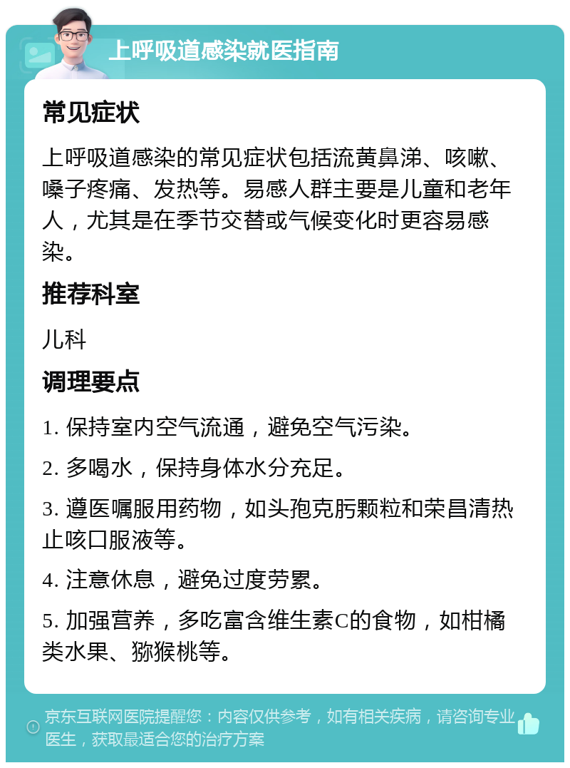 上呼吸道感染就医指南 常见症状 上呼吸道感染的常见症状包括流黄鼻涕、咳嗽、嗓子疼痛、发热等。易感人群主要是儿童和老年人，尤其是在季节交替或气候变化时更容易感染。 推荐科室 儿科 调理要点 1. 保持室内空气流通，避免空气污染。 2. 多喝水，保持身体水分充足。 3. 遵医嘱服用药物，如头孢克肟颗粒和荣昌清热止咳口服液等。 4. 注意休息，避免过度劳累。 5. 加强营养，多吃富含维生素C的食物，如柑橘类水果、猕猴桃等。