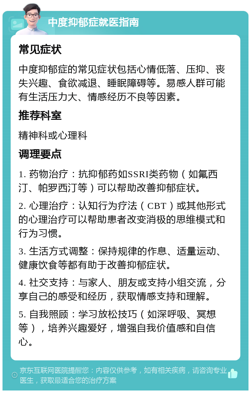 中度抑郁症就医指南 常见症状 中度抑郁症的常见症状包括心情低落、压抑、丧失兴趣、食欲减退、睡眠障碍等。易感人群可能有生活压力大、情感经历不良等因素。 推荐科室 精神科或心理科 调理要点 1. 药物治疗：抗抑郁药如SSRI类药物（如氟西汀、帕罗西汀等）可以帮助改善抑郁症状。 2. 心理治疗：认知行为疗法（CBT）或其他形式的心理治疗可以帮助患者改变消极的思维模式和行为习惯。 3. 生活方式调整：保持规律的作息、适量运动、健康饮食等都有助于改善抑郁症状。 4. 社交支持：与家人、朋友或支持小组交流，分享自己的感受和经历，获取情感支持和理解。 5. 自我照顾：学习放松技巧（如深呼吸、冥想等），培养兴趣爱好，增强自我价值感和自信心。