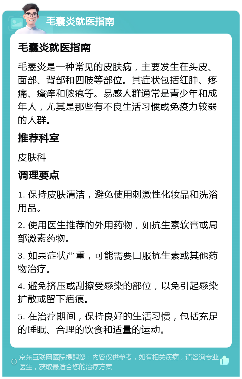 毛囊炎就医指南 毛囊炎就医指南 毛囊炎是一种常见的皮肤病，主要发生在头皮、面部、背部和四肢等部位。其症状包括红肿、疼痛、瘙痒和脓疱等。易感人群通常是青少年和成年人，尤其是那些有不良生活习惯或免疫力较弱的人群。 推荐科室 皮肤科 调理要点 1. 保持皮肤清洁，避免使用刺激性化妆品和洗浴用品。 2. 使用医生推荐的外用药物，如抗生素软膏或局部激素药物。 3. 如果症状严重，可能需要口服抗生素或其他药物治疗。 4. 避免挤压或刮擦受感染的部位，以免引起感染扩散或留下疤痕。 5. 在治疗期间，保持良好的生活习惯，包括充足的睡眠、合理的饮食和适量的运动。