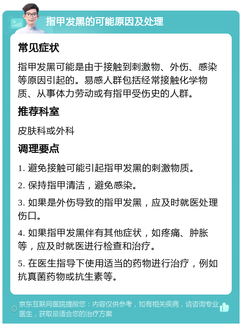 指甲发黑的可能原因及处理 常见症状 指甲发黑可能是由于接触到刺激物、外伤、感染等原因引起的。易感人群包括经常接触化学物质、从事体力劳动或有指甲受伤史的人群。 推荐科室 皮肤科或外科 调理要点 1. 避免接触可能引起指甲发黑的刺激物质。 2. 保持指甲清洁，避免感染。 3. 如果是外伤导致的指甲发黑，应及时就医处理伤口。 4. 如果指甲发黑伴有其他症状，如疼痛、肿胀等，应及时就医进行检查和治疗。 5. 在医生指导下使用适当的药物进行治疗，例如抗真菌药物或抗生素等。