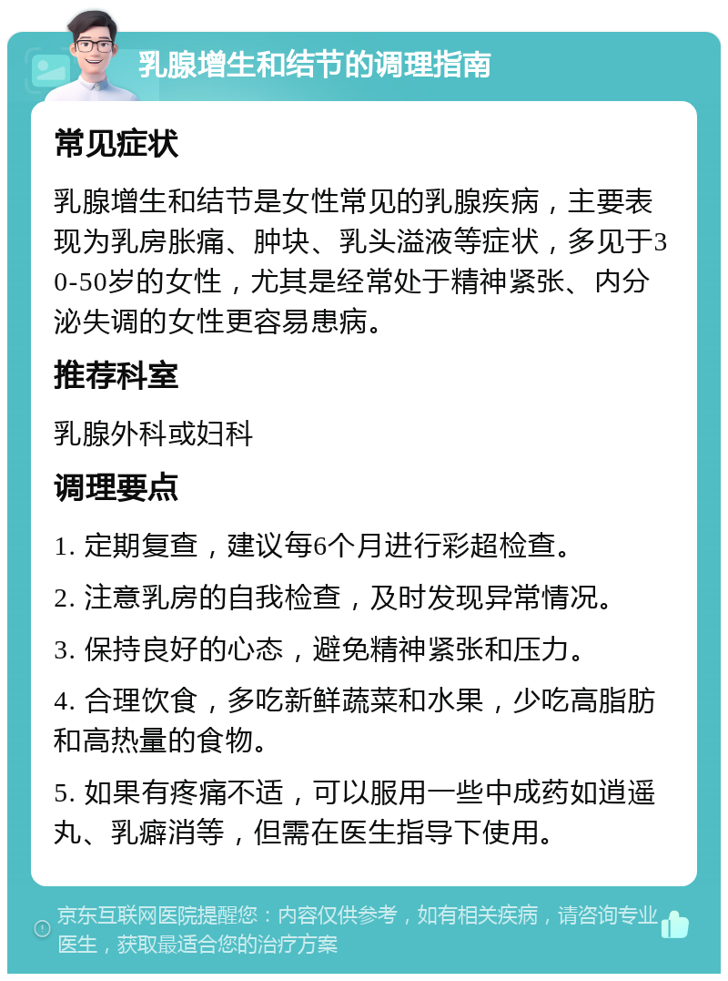 乳腺增生和结节的调理指南 常见症状 乳腺增生和结节是女性常见的乳腺疾病，主要表现为乳房胀痛、肿块、乳头溢液等症状，多见于30-50岁的女性，尤其是经常处于精神紧张、内分泌失调的女性更容易患病。 推荐科室 乳腺外科或妇科 调理要点 1. 定期复查，建议每6个月进行彩超检查。 2. 注意乳房的自我检查，及时发现异常情况。 3. 保持良好的心态，避免精神紧张和压力。 4. 合理饮食，多吃新鲜蔬菜和水果，少吃高脂肪和高热量的食物。 5. 如果有疼痛不适，可以服用一些中成药如逍遥丸、乳癖消等，但需在医生指导下使用。