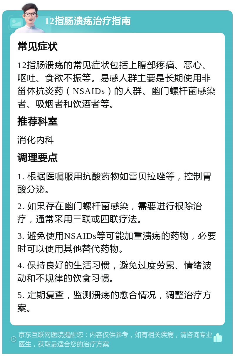 12指肠溃疡治疗指南 常见症状 12指肠溃疡的常见症状包括上腹部疼痛、恶心、呕吐、食欲不振等。易感人群主要是长期使用非甾体抗炎药（NSAIDs）的人群、幽门螺杆菌感染者、吸烟者和饮酒者等。 推荐科室 消化内科 调理要点 1. 根据医嘱服用抗酸药物如雷贝拉唑等，控制胃酸分泌。 2. 如果存在幽门螺杆菌感染，需要进行根除治疗，通常采用三联或四联疗法。 3. 避免使用NSAIDs等可能加重溃疡的药物，必要时可以使用其他替代药物。 4. 保持良好的生活习惯，避免过度劳累、情绪波动和不规律的饮食习惯。 5. 定期复查，监测溃疡的愈合情况，调整治疗方案。