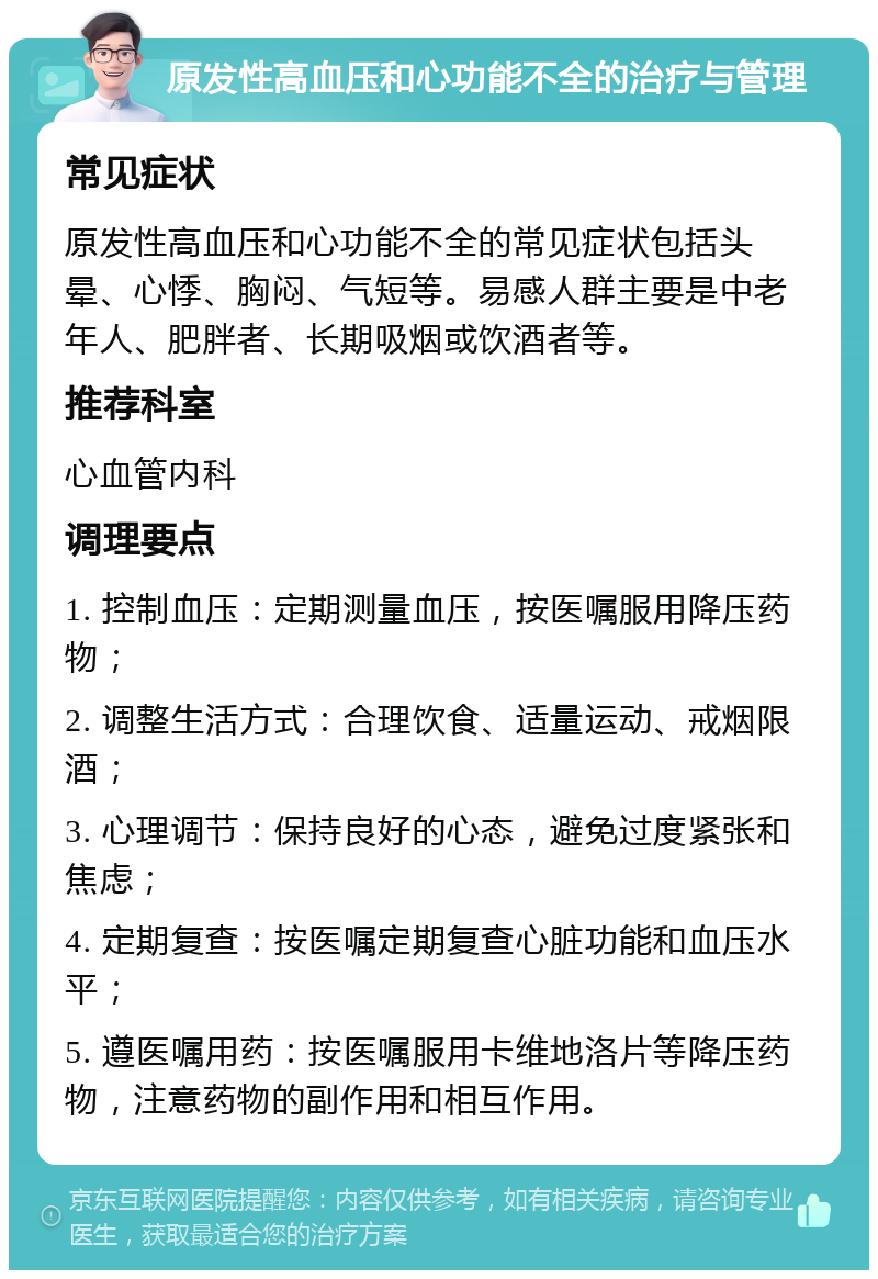 原发性高血压和心功能不全的治疗与管理 常见症状 原发性高血压和心功能不全的常见症状包括头晕、心悸、胸闷、气短等。易感人群主要是中老年人、肥胖者、长期吸烟或饮酒者等。 推荐科室 心血管内科 调理要点 1. 控制血压：定期测量血压，按医嘱服用降压药物； 2. 调整生活方式：合理饮食、适量运动、戒烟限酒； 3. 心理调节：保持良好的心态，避免过度紧张和焦虑； 4. 定期复查：按医嘱定期复查心脏功能和血压水平； 5. 遵医嘱用药：按医嘱服用卡维地洛片等降压药物，注意药物的副作用和相互作用。