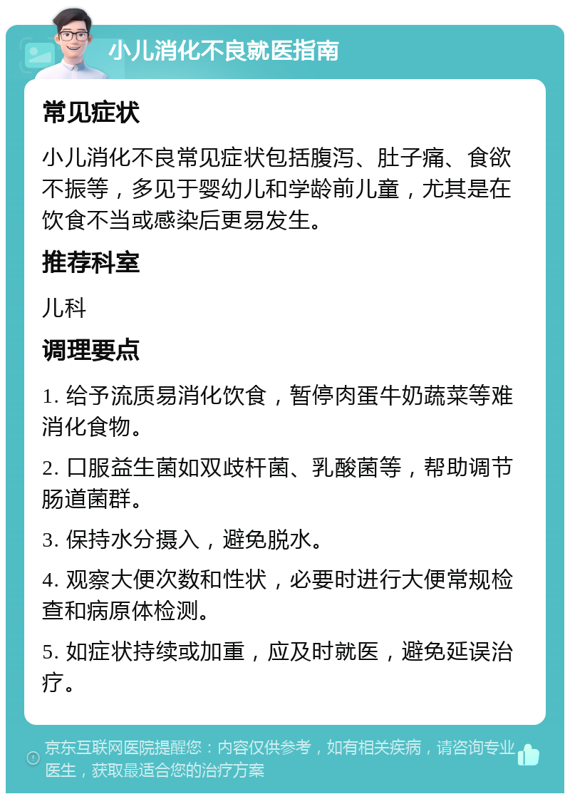 小儿消化不良就医指南 常见症状 小儿消化不良常见症状包括腹泻、肚子痛、食欲不振等，多见于婴幼儿和学龄前儿童，尤其是在饮食不当或感染后更易发生。 推荐科室 儿科 调理要点 1. 给予流质易消化饮食，暂停肉蛋牛奶蔬菜等难消化食物。 2. 口服益生菌如双歧杆菌、乳酸菌等，帮助调节肠道菌群。 3. 保持水分摄入，避免脱水。 4. 观察大便次数和性状，必要时进行大便常规检查和病原体检测。 5. 如症状持续或加重，应及时就医，避免延误治疗。