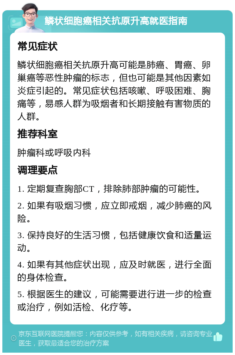 鳞状细胞癌相关抗原升高就医指南 常见症状 鳞状细胞癌相关抗原升高可能是肺癌、胃癌、卵巢癌等恶性肿瘤的标志，但也可能是其他因素如炎症引起的。常见症状包括咳嗽、呼吸困难、胸痛等，易感人群为吸烟者和长期接触有害物质的人群。 推荐科室 肿瘤科或呼吸内科 调理要点 1. 定期复查胸部CT，排除肺部肿瘤的可能性。 2. 如果有吸烟习惯，应立即戒烟，减少肺癌的风险。 3. 保持良好的生活习惯，包括健康饮食和适量运动。 4. 如果有其他症状出现，应及时就医，进行全面的身体检查。 5. 根据医生的建议，可能需要进行进一步的检查或治疗，例如活检、化疗等。