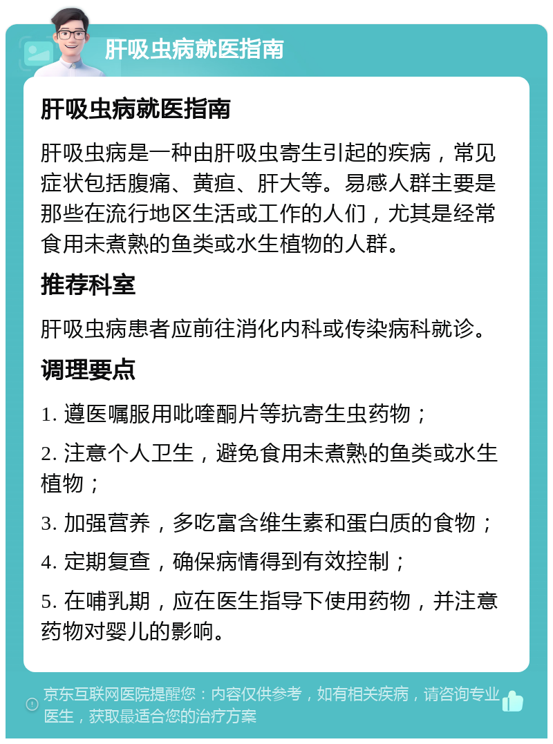 肝吸虫病就医指南 肝吸虫病就医指南 肝吸虫病是一种由肝吸虫寄生引起的疾病，常见症状包括腹痛、黄疸、肝大等。易感人群主要是那些在流行地区生活或工作的人们，尤其是经常食用未煮熟的鱼类或水生植物的人群。 推荐科室 肝吸虫病患者应前往消化内科或传染病科就诊。 调理要点 1. 遵医嘱服用吡喹酮片等抗寄生虫药物； 2. 注意个人卫生，避免食用未煮熟的鱼类或水生植物； 3. 加强营养，多吃富含维生素和蛋白质的食物； 4. 定期复查，确保病情得到有效控制； 5. 在哺乳期，应在医生指导下使用药物，并注意药物对婴儿的影响。