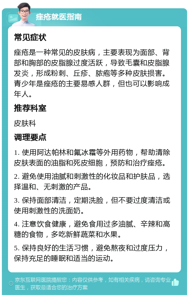 痤疮就医指南 常见症状 痤疮是一种常见的皮肤病，主要表现为面部、背部和胸部的皮脂腺过度活跃，导致毛囊和皮脂腺发炎，形成粉刺、丘疹、脓疱等多种皮肤损害。青少年是痤疮的主要易感人群，但也可以影响成年人。 推荐科室 皮肤科 调理要点 1. 使用阿达帕林和氟冰霜等外用药物，帮助清除皮肤表面的油脂和死皮细胞，预防和治疗痤疮。 2. 避免使用油腻和刺激性的化妆品和护肤品，选择温和、无刺激的产品。 3. 保持面部清洁，定期洗脸，但不要过度清洁或使用刺激性的洗面奶。 4. 注意饮食健康，避免食用过多油腻、辛辣和高糖的食物，多吃新鲜蔬菜和水果。 5. 保持良好的生活习惯，避免熬夜和过度压力，保持充足的睡眠和适当的运动。