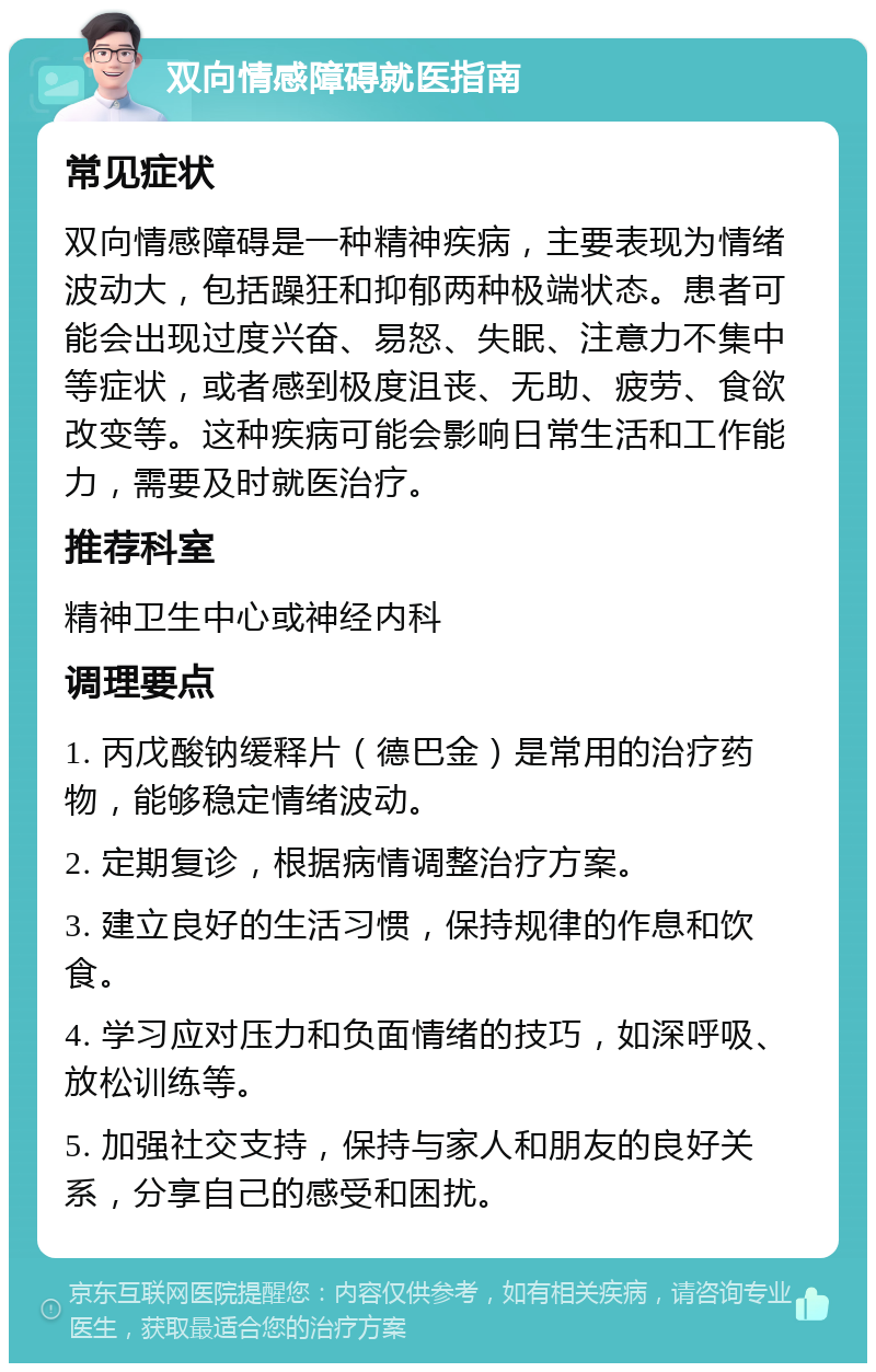 双向情感障碍就医指南 常见症状 双向情感障碍是一种精神疾病，主要表现为情绪波动大，包括躁狂和抑郁两种极端状态。患者可能会出现过度兴奋、易怒、失眠、注意力不集中等症状，或者感到极度沮丧、无助、疲劳、食欲改变等。这种疾病可能会影响日常生活和工作能力，需要及时就医治疗。 推荐科室 精神卫生中心或神经内科 调理要点 1. 丙戊酸钠缓释片（德巴金）是常用的治疗药物，能够稳定情绪波动。 2. 定期复诊，根据病情调整治疗方案。 3. 建立良好的生活习惯，保持规律的作息和饮食。 4. 学习应对压力和负面情绪的技巧，如深呼吸、放松训练等。 5. 加强社交支持，保持与家人和朋友的良好关系，分享自己的感受和困扰。