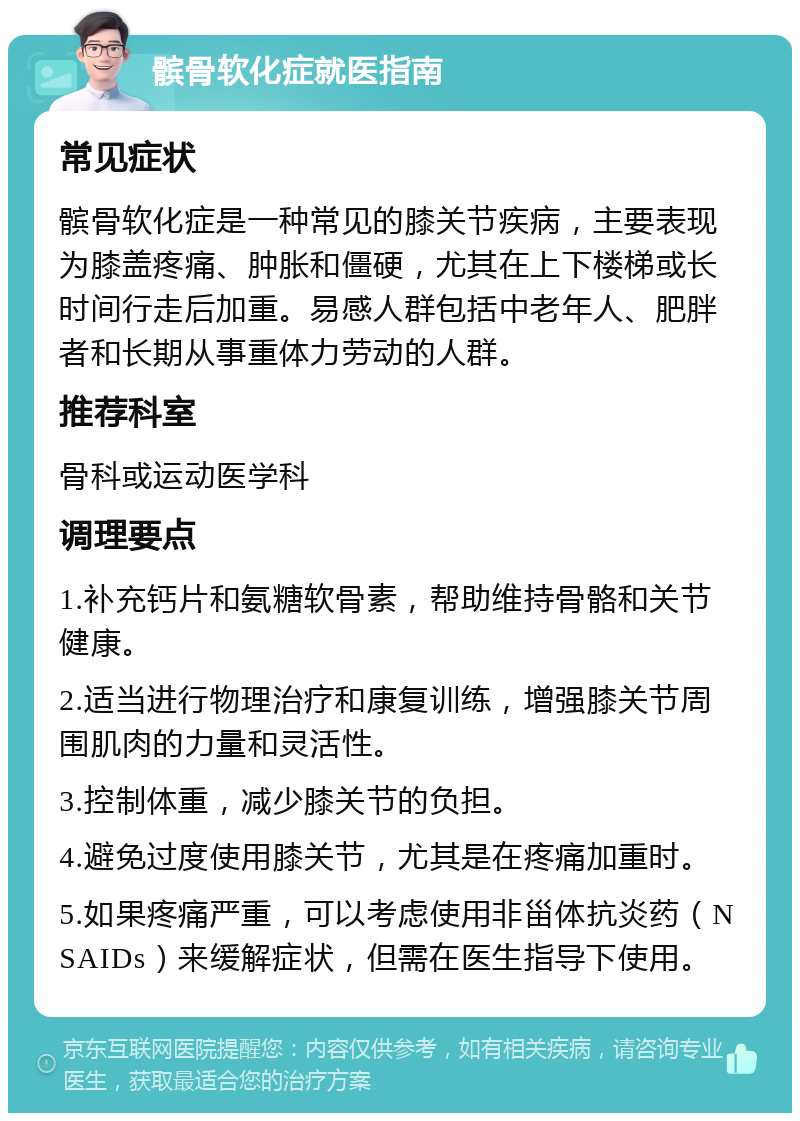 髌骨软化症就医指南 常见症状 髌骨软化症是一种常见的膝关节疾病，主要表现为膝盖疼痛、肿胀和僵硬，尤其在上下楼梯或长时间行走后加重。易感人群包括中老年人、肥胖者和长期从事重体力劳动的人群。 推荐科室 骨科或运动医学科 调理要点 1.补充钙片和氨糖软骨素，帮助维持骨骼和关节健康。 2.适当进行物理治疗和康复训练，增强膝关节周围肌肉的力量和灵活性。 3.控制体重，减少膝关节的负担。 4.避免过度使用膝关节，尤其是在疼痛加重时。 5.如果疼痛严重，可以考虑使用非甾体抗炎药（NSAIDs）来缓解症状，但需在医生指导下使用。