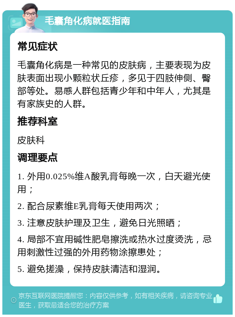 毛囊角化病就医指南 常见症状 毛囊角化病是一种常见的皮肤病，主要表现为皮肤表面出现小颗粒状丘疹，多见于四肢伸侧、臀部等处。易感人群包括青少年和中年人，尤其是有家族史的人群。 推荐科室 皮肤科 调理要点 1. 外用0.025%维A酸乳膏每晚一次，白天避光使用； 2. 配合尿素维E乳膏每天使用两次； 3. 注意皮肤护理及卫生，避免日光照晒； 4. 局部不宜用碱性肥皂擦洗或热水过度烫洗，忌用刺激性过强的外用药物涂擦患处； 5. 避免搓澡，保持皮肤清洁和湿润。