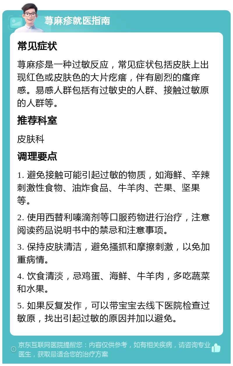 荨麻疹就医指南 常见症状 荨麻疹是一种过敏反应，常见症状包括皮肤上出现红色或皮肤色的大片疙瘩，伴有剧烈的瘙痒感。易感人群包括有过敏史的人群、接触过敏原的人群等。 推荐科室 皮肤科 调理要点 1. 避免接触可能引起过敏的物质，如海鲜、辛辣刺激性食物、油炸食品、牛羊肉、芒果、坚果等。 2. 使用西替利嗪滴剂等口服药物进行治疗，注意阅读药品说明书中的禁忌和注意事项。 3. 保持皮肤清洁，避免搔抓和摩擦刺激，以免加重病情。 4. 饮食清淡，忌鸡蛋、海鲜、牛羊肉，多吃蔬菜和水果。 5. 如果反复发作，可以带宝宝去线下医院检查过敏原，找出引起过敏的原因并加以避免。