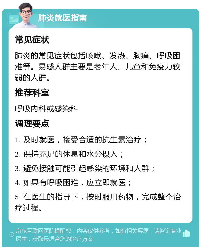 肺炎就医指南 常见症状 肺炎的常见症状包括咳嗽、发热、胸痛、呼吸困难等。易感人群主要是老年人、儿童和免疫力较弱的人群。 推荐科室 呼吸内科或感染科 调理要点 1. 及时就医，接受合适的抗生素治疗； 2. 保持充足的休息和水分摄入； 3. 避免接触可能引起感染的环境和人群； 4. 如果有呼吸困难，应立即就医； 5. 在医生的指导下，按时服用药物，完成整个治疗过程。