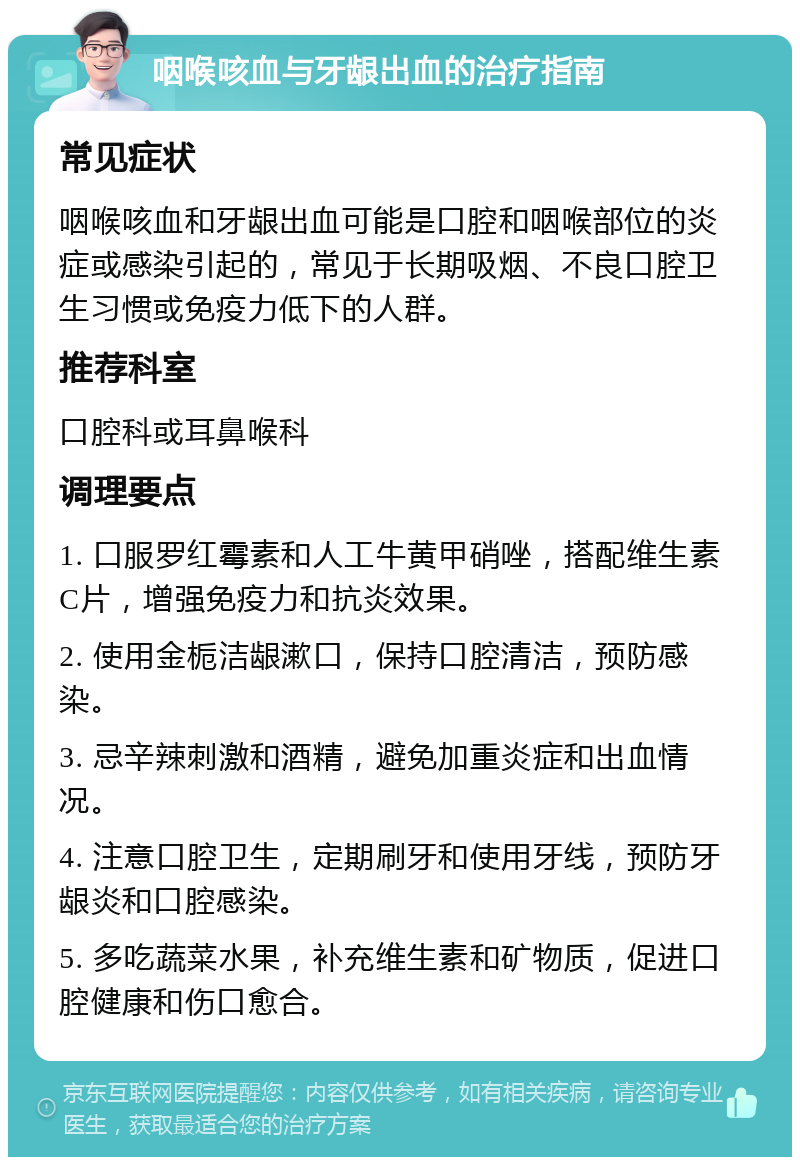 咽喉咳血与牙龈出血的治疗指南 常见症状 咽喉咳血和牙龈出血可能是口腔和咽喉部位的炎症或感染引起的，常见于长期吸烟、不良口腔卫生习惯或免疫力低下的人群。 推荐科室 口腔科或耳鼻喉科 调理要点 1. 口服罗红霉素和人工牛黄甲硝唑，搭配维生素C片，增强免疫力和抗炎效果。 2. 使用金栀洁龈漱口，保持口腔清洁，预防感染。 3. 忌辛辣刺激和酒精，避免加重炎症和出血情况。 4. 注意口腔卫生，定期刷牙和使用牙线，预防牙龈炎和口腔感染。 5. 多吃蔬菜水果，补充维生素和矿物质，促进口腔健康和伤口愈合。