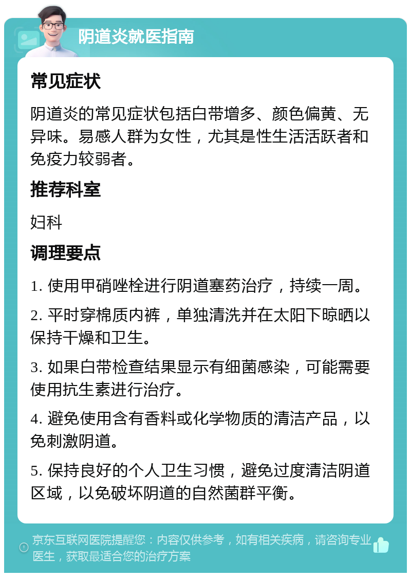 阴道炎就医指南 常见症状 阴道炎的常见症状包括白带增多、颜色偏黄、无异味。易感人群为女性，尤其是性生活活跃者和免疫力较弱者。 推荐科室 妇科 调理要点 1. 使用甲硝唑栓进行阴道塞药治疗，持续一周。 2. 平时穿棉质内裤，单独清洗并在太阳下晾晒以保持干燥和卫生。 3. 如果白带检查结果显示有细菌感染，可能需要使用抗生素进行治疗。 4. 避免使用含有香料或化学物质的清洁产品，以免刺激阴道。 5. 保持良好的个人卫生习惯，避免过度清洁阴道区域，以免破坏阴道的自然菌群平衡。