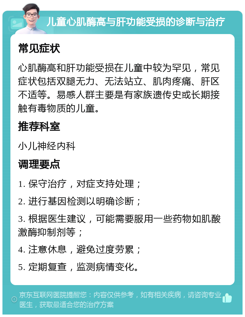 儿童心肌酶高与肝功能受损的诊断与治疗 常见症状 心肌酶高和肝功能受损在儿童中较为罕见，常见症状包括双腿无力、无法站立、肌肉疼痛、肝区不适等。易感人群主要是有家族遗传史或长期接触有毒物质的儿童。 推荐科室 小儿神经内科 调理要点 1. 保守治疗，对症支持处理； 2. 进行基因检测以明确诊断； 3. 根据医生建议，可能需要服用一些药物如肌酸激酶抑制剂等； 4. 注意休息，避免过度劳累； 5. 定期复查，监测病情变化。