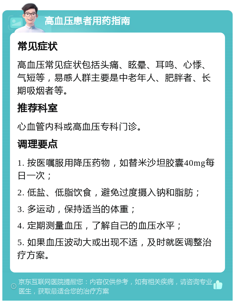 高血压患者用药指南 常见症状 高血压常见症状包括头痛、眩晕、耳鸣、心悸、气短等，易感人群主要是中老年人、肥胖者、长期吸烟者等。 推荐科室 心血管内科或高血压专科门诊。 调理要点 1. 按医嘱服用降压药物，如替米沙坦胶囊40mg每日一次； 2. 低盐、低脂饮食，避免过度摄入钠和脂肪； 3. 多运动，保持适当的体重； 4. 定期测量血压，了解自己的血压水平； 5. 如果血压波动大或出现不适，及时就医调整治疗方案。