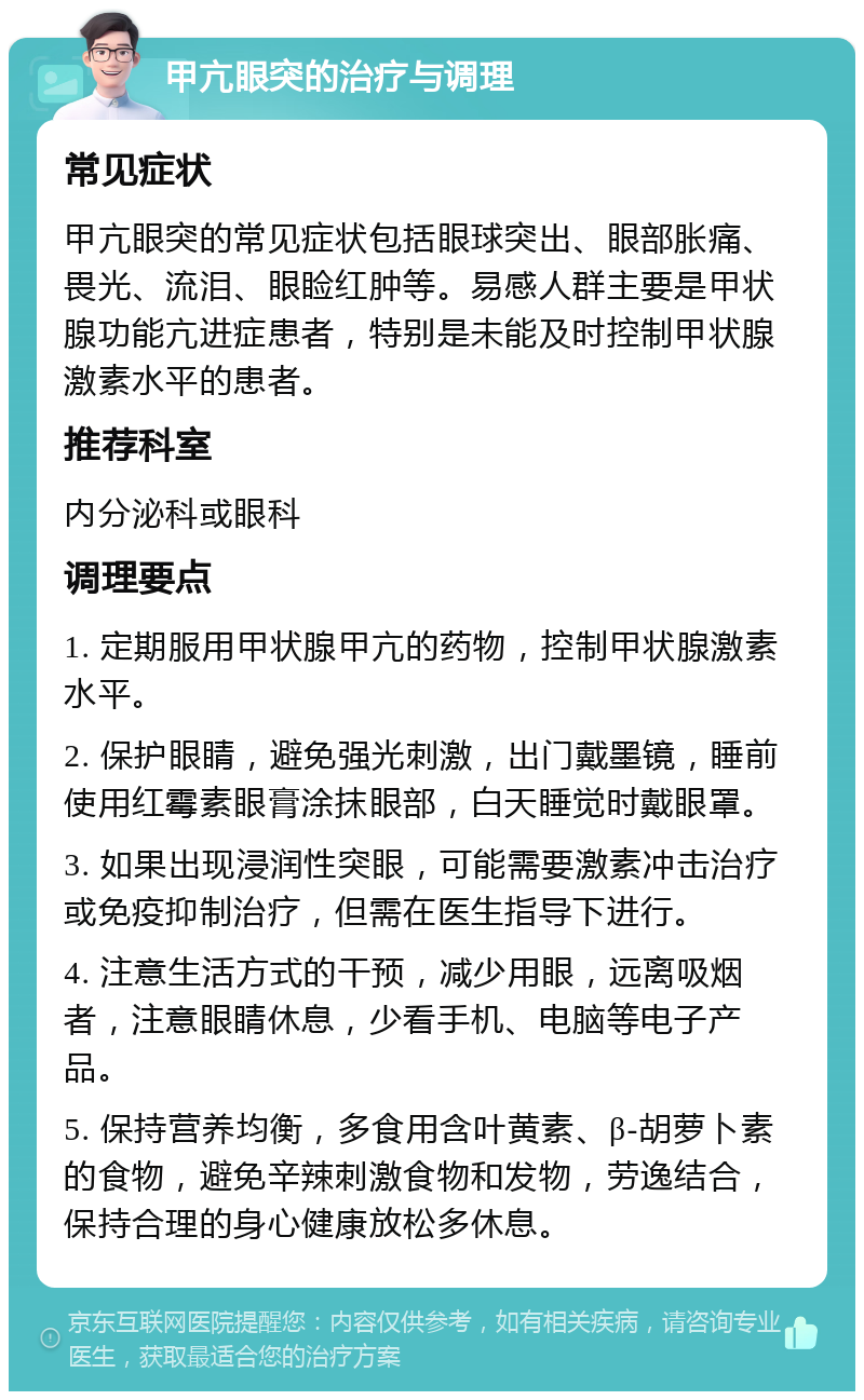 甲亢眼突的治疗与调理 常见症状 甲亢眼突的常见症状包括眼球突出、眼部胀痛、畏光、流泪、眼睑红肿等。易感人群主要是甲状腺功能亢进症患者，特别是未能及时控制甲状腺激素水平的患者。 推荐科室 内分泌科或眼科 调理要点 1. 定期服用甲状腺甲亢的药物，控制甲状腺激素水平。 2. 保护眼睛，避免强光刺激，出门戴墨镜，睡前使用红霉素眼膏涂抹眼部，白天睡觉时戴眼罩。 3. 如果出现浸润性突眼，可能需要激素冲击治疗或免疫抑制治疗，但需在医生指导下进行。 4. 注意生活方式的干预，减少用眼，远离吸烟者，注意眼睛休息，少看手机、电脑等电子产品。 5. 保持营养均衡，多食用含叶黄素、β-胡萝卜素的食物，避免辛辣刺激食物和发物，劳逸结合，保持合理的身心健康放松多休息。