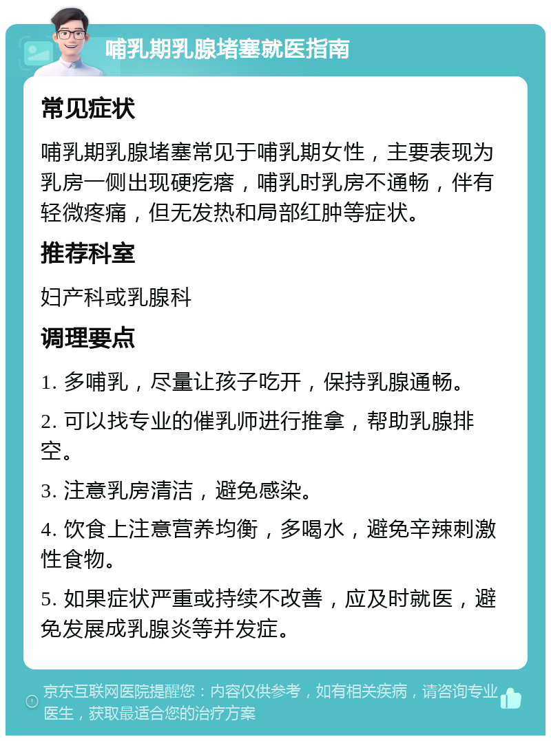 哺乳期乳腺堵塞就医指南 常见症状 哺乳期乳腺堵塞常见于哺乳期女性，主要表现为乳房一侧出现硬疙瘩，哺乳时乳房不通畅，伴有轻微疼痛，但无发热和局部红肿等症状。 推荐科室 妇产科或乳腺科 调理要点 1. 多哺乳，尽量让孩子吃开，保持乳腺通畅。 2. 可以找专业的催乳师进行推拿，帮助乳腺排空。 3. 注意乳房清洁，避免感染。 4. 饮食上注意营养均衡，多喝水，避免辛辣刺激性食物。 5. 如果症状严重或持续不改善，应及时就医，避免发展成乳腺炎等并发症。