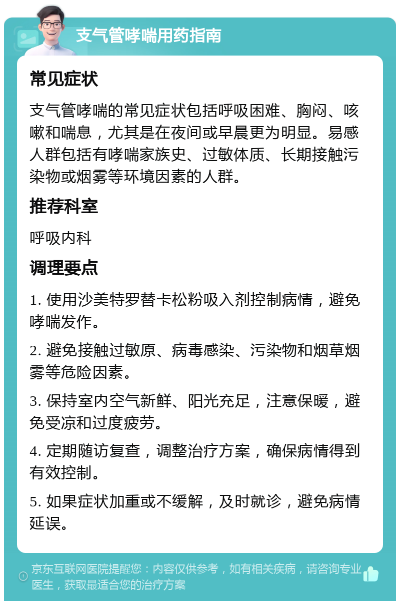 支气管哮喘用药指南 常见症状 支气管哮喘的常见症状包括呼吸困难、胸闷、咳嗽和喘息，尤其是在夜间或早晨更为明显。易感人群包括有哮喘家族史、过敏体质、长期接触污染物或烟雾等环境因素的人群。 推荐科室 呼吸内科 调理要点 1. 使用沙美特罗替卡松粉吸入剂控制病情，避免哮喘发作。 2. 避免接触过敏原、病毒感染、污染物和烟草烟雾等危险因素。 3. 保持室内空气新鲜、阳光充足，注意保暖，避免受凉和过度疲劳。 4. 定期随访复查，调整治疗方案，确保病情得到有效控制。 5. 如果症状加重或不缓解，及时就诊，避免病情延误。