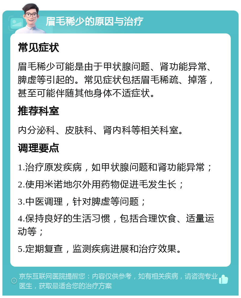 眉毛稀少的原因与治疗 常见症状 眉毛稀少可能是由于甲状腺问题、肾功能异常、脾虚等引起的。常见症状包括眉毛稀疏、掉落，甚至可能伴随其他身体不适症状。 推荐科室 内分泌科、皮肤科、肾内科等相关科室。 调理要点 1.治疗原发疾病，如甲状腺问题和肾功能异常； 2.使用米诺地尔外用药物促进毛发生长； 3.中医调理，针对脾虚等问题； 4.保持良好的生活习惯，包括合理饮食、适量运动等； 5.定期复查，监测疾病进展和治疗效果。