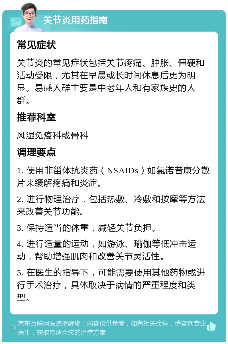 关节炎用药指南 常见症状 关节炎的常见症状包括关节疼痛、肿胀、僵硬和活动受限，尤其在早晨或长时间休息后更为明显。易感人群主要是中老年人和有家族史的人群。 推荐科室 风湿免疫科或骨科 调理要点 1. 使用非甾体抗炎药（NSAIDs）如氯诺昔康分散片来缓解疼痛和炎症。 2. 进行物理治疗，包括热敷、冷敷和按摩等方法来改善关节功能。 3. 保持适当的体重，减轻关节负担。 4. 进行适量的运动，如游泳、瑜伽等低冲击运动，帮助增强肌肉和改善关节灵活性。 5. 在医生的指导下，可能需要使用其他药物或进行手术治疗，具体取决于病情的严重程度和类型。